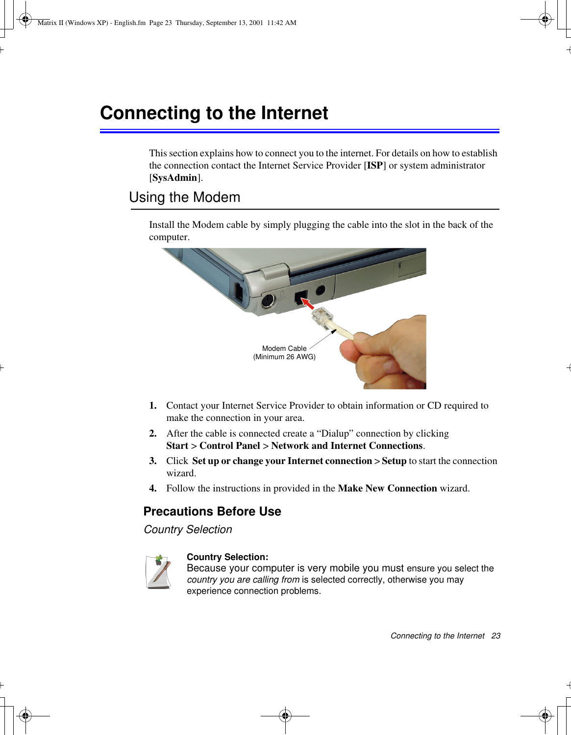 Connecting to the Internet   23Connecting to the InternetThis section explains how to connect you to the internet. For details on how to establish the connection contact the Internet Service Provider [ISP] or system administrator [SysAdmin].Using the ModemInstall the Modem cable by simply plugging the cable into the slot in the back of the computer.1. Contact your Internet Service Provider to obtain information or CD required to make the connection in your area.2. After the cable is connected create a “Dialup” connection by clickingStart &gt; Control Panel &gt; Network and Internet Connections.3. Click  Set up or change your Internet connection &gt; Setup to start the connection wizard.4. Follow the instructions in provided in the Make New Connection wizard.Precautions Before UseCountry SelectionCountry Selection:Because your computer is very mobile you must ensure you select the country you are calling from is selected correctly, otherwise you may experience connection problems.Modem Cable (Minimum 26 AWG)Matrix II (Windows XP) - English.fm  Page 23  Thursday, September 13, 2001  11:42 AM