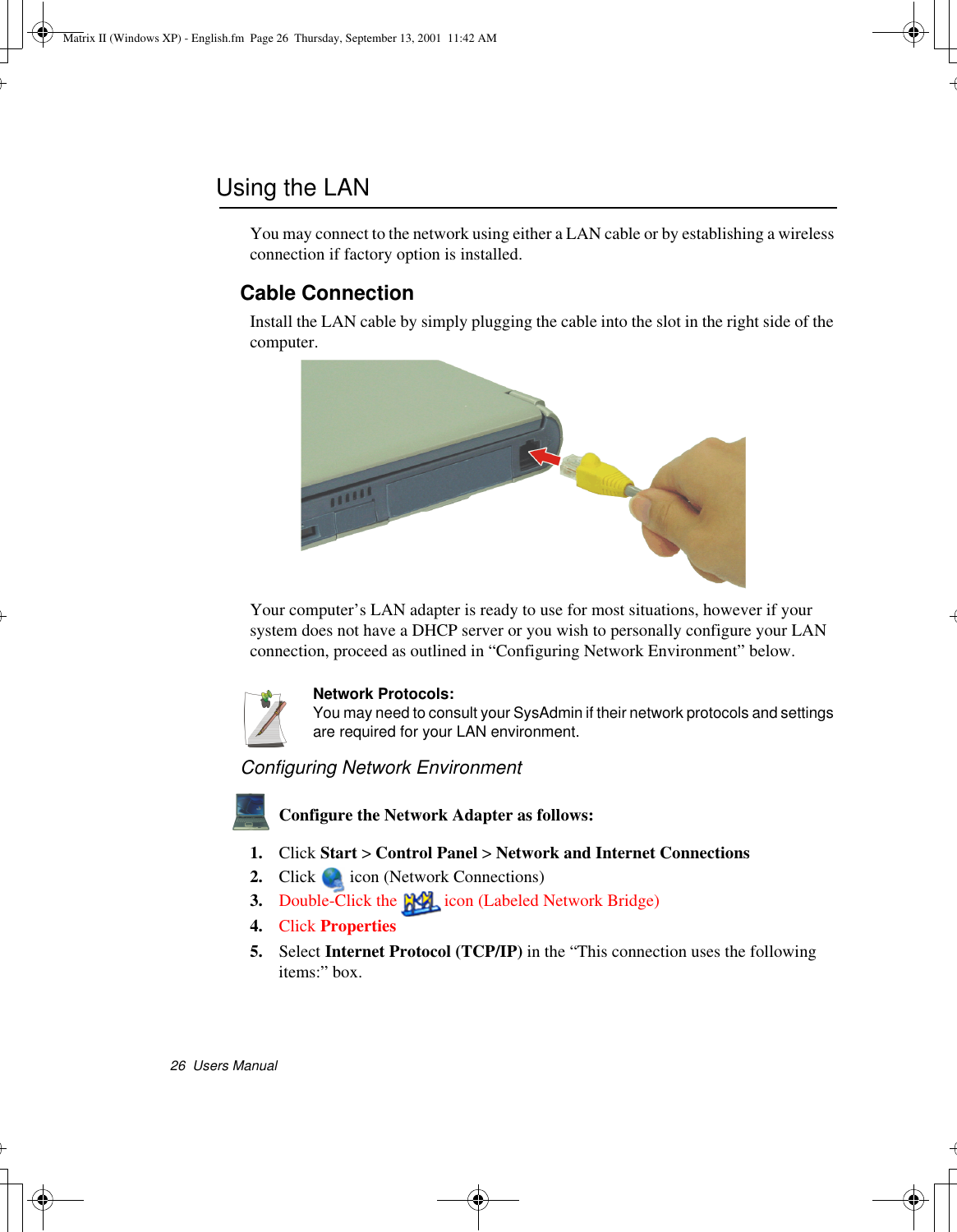 26  Users ManualUsing the LANYou may connect to the network using either a LAN cable or by establishing a wireless connection if factory option is installed.Cable ConnectionInstall the LAN cable by simply plugging the cable into the slot in the right side of the computer.Your computer’s LAN adapter is ready to use for most situations, however if your system does not have a DHCP server or you wish to personally configure your LAN connection, proceed as outlined in “Configuring Network Environment” below.Network Protocols:You may need to consult your SysAdmin if their network protocols and settings are required for your LAN environment.Configuring Network EnvironmentConfigure the Network Adapter as follows:1. Click Start &gt; Control Panel &gt; Network and Internet Connections2. Click  icon (Network Connections) 3. Double-Click the  icon (Labeled Network Bridge)4. Click Properties5. Select Internet Protocol (TCP/IP) in the “This connection uses the following items:” box.Matrix II (Windows XP) - English.fm  Page 26  Thursday, September 13, 2001  11:42 AM