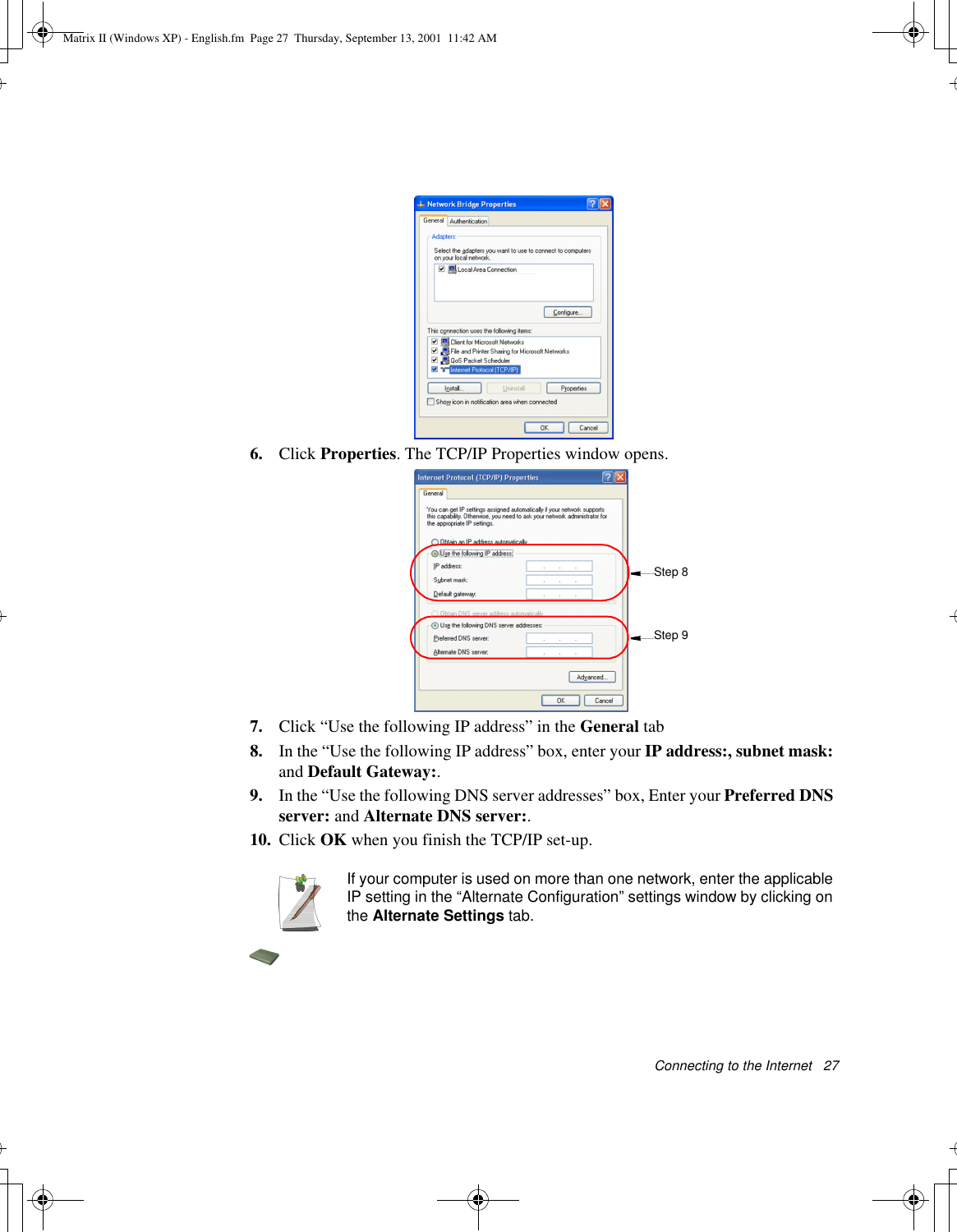 Connecting to the Internet   276. Click Properties. The TCP/IP Properties window opens.7. Click “Use the following IP address” in the General tab8. In the “Use the following IP address” box, enter your IP address:, subnet mask: and Default Gateway:.9. In the “Use the following DNS server addresses” box, Enter your Preferred DNS server: and Alternate DNS server:.10. Click OK when you finish the TCP/IP set-up.If your computer is used on more than one network, enter the applicable IP setting in the “Alternate Configuration” settings window by clicking on the Alternate Settings tab.Step 8Step 9Matrix II (Windows XP) - English.fm  Page 27  Thursday, September 13, 2001  11:42 AM