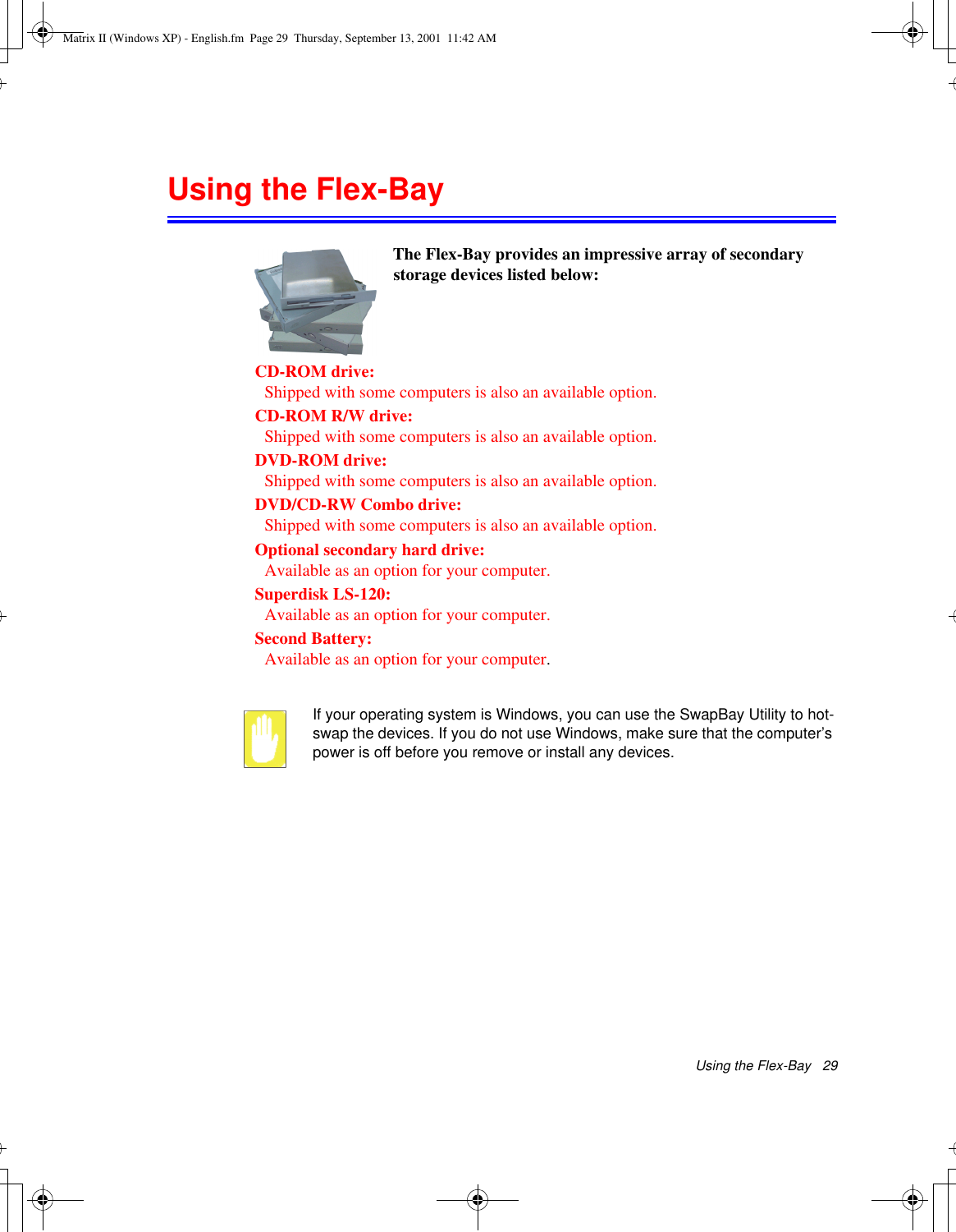 Using the Flex-Bay   29Using the Flex-Bay If your operating system is Windows, you can use the SwapBay Utility to hot-swap the devices. If you do not use Windows, make sure that the computer’s power is off before you remove or install any devices.The Flex-Bay provides an impressive array of secondary storage devices listed below:CD-ROM drive: Shipped with some computers is also an available option.CD-ROM R/W drive: Shipped with some computers is also an available option.DVD-ROM drive: Shipped with some computers is also an available option.DVD/CD-RW Combo drive: Shipped with some computers is also an available option.Optional secondary hard drive: Available as an option for your computer.Superdisk LS-120: Available as an option for your computer.Second Battery: Available as an option for your computer.Matrix II (Windows XP) - English.fm  Page 29  Thursday, September 13, 2001  11:42 AM