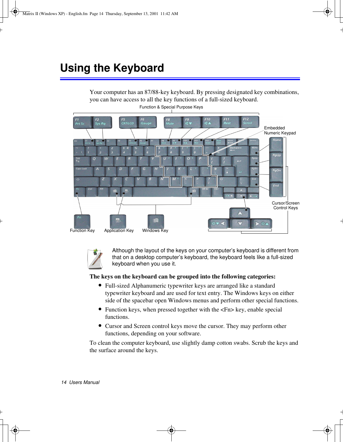 14  Users ManualUsing the KeyboardYour computer has an 87/88-key keyboard. By pressing designated key combinations, you can have access to all the key functions of a full-sized keyboard. Although the layout of the keys on your computer’s keyboard is different from that on a desktop computer’s keyboard, the keyboard feels like a full-sized keyboard when you use it. The keys on the keyboard can be grouped into the following categories:•Full-sized Alphanumeric typewriter keys are arranged like a standard typewriter keyboard and are used for text entry. The Windows keys on either side of the spacebar open Windows menus and perform other special functions. •Function keys, when pressed together with the &lt;Fn&gt; key, enable special functions.•Cursor and Screen control keys move the cursor. They may perform other functions, depending on your software.To clean the computer keyboard, use slightly damp cotton swabs. Scrub the keys and the surface around the keys. Function &amp; Special Purpose KeysEmbedded Numeric KeypadApplication KeyCursor/Screen Control KeysWindows KeyFunction KeyMatrix II (Windows XP) - English.fm  Page 14  Thursday, September 13, 2001  11:42 AM