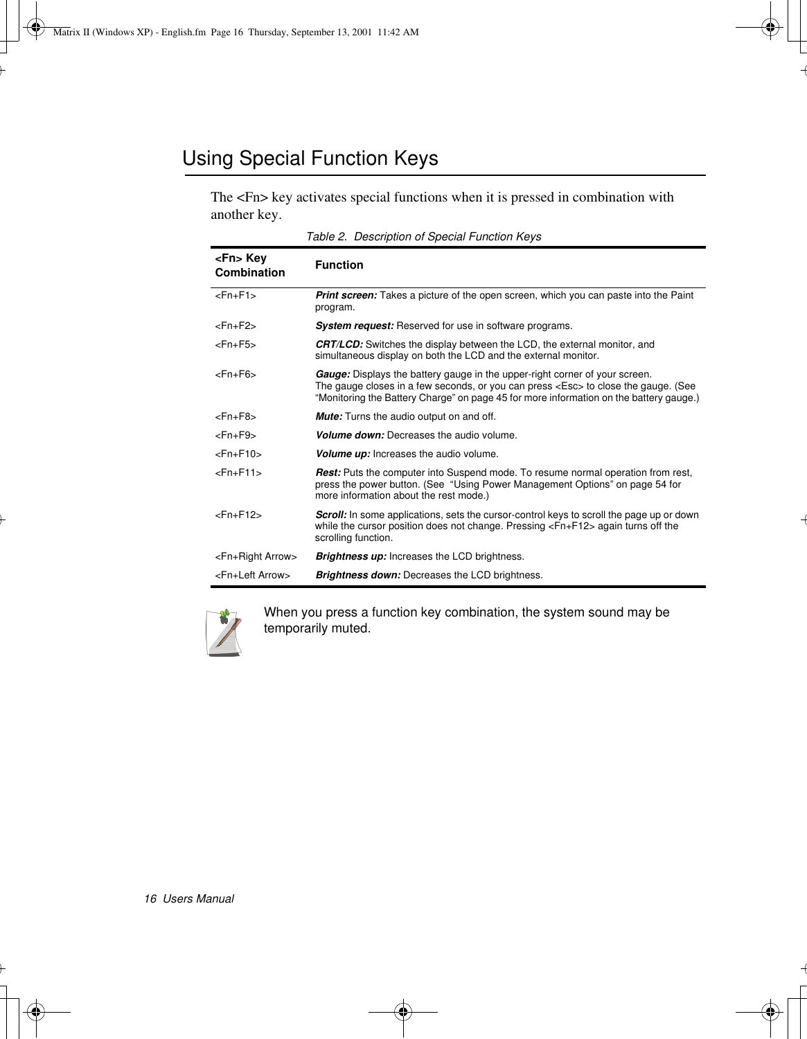 16  Users ManualUsing Special Function KeysThe &lt;Fn&gt; key activates special functions when it is pressed in combination with another key. Table 2.  Description of Special Function KeysWhen you press a function key combination, the system sound may be temporarily muted.&lt;Fn&gt; Key Combination Function&lt;Fn+F1&gt; Print screen: Takes a picture of the open screen, which you can paste into the Paint program.&lt;Fn+F2&gt; System request: Reserved for use in software programs.&lt;Fn+F5&gt;  CRT/LCD: Switches the display between the LCD, the external monitor, and simultaneous display on both the LCD and the external monitor.&lt;Fn+F6&gt; Gauge: Displays the battery gauge in the upper-right corner of your screen. The gauge closes in a few seconds, or you can press &lt;Esc&gt; to close the gauge. (See  “Monitoring the Battery Charge” on page 45 for more information on the battery gauge.) &lt;Fn+F8&gt; Mute: Turns the audio output on and off.&lt;Fn+F9&gt; Volume down: Decreases the audio volume.&lt;Fn+F10&gt; Volume up: Increases the audio volume.&lt;Fn+F11&gt;  Rest: Puts the computer into Suspend mode. To resume normal operation from rest, press the power button. (See  “Using Power Management Options” on page 54 for more information about the rest mode.)&lt;Fn+F12&gt; Scroll: In some applications, sets the cursor-control keys to scroll the page up or down while the cursor position does not change. Pressing &lt;Fn+F12&gt; again turns off the scrolling function. &lt;Fn+Right Arrow&gt; Brightness up: Increases the LCD brightness. &lt;Fn+Left Arrow&gt; Brightness down: Decreases the LCD brightness. Matrix II (Windows XP) - English.fm  Page 16  Thursday, September 13, 2001  11:42 AM