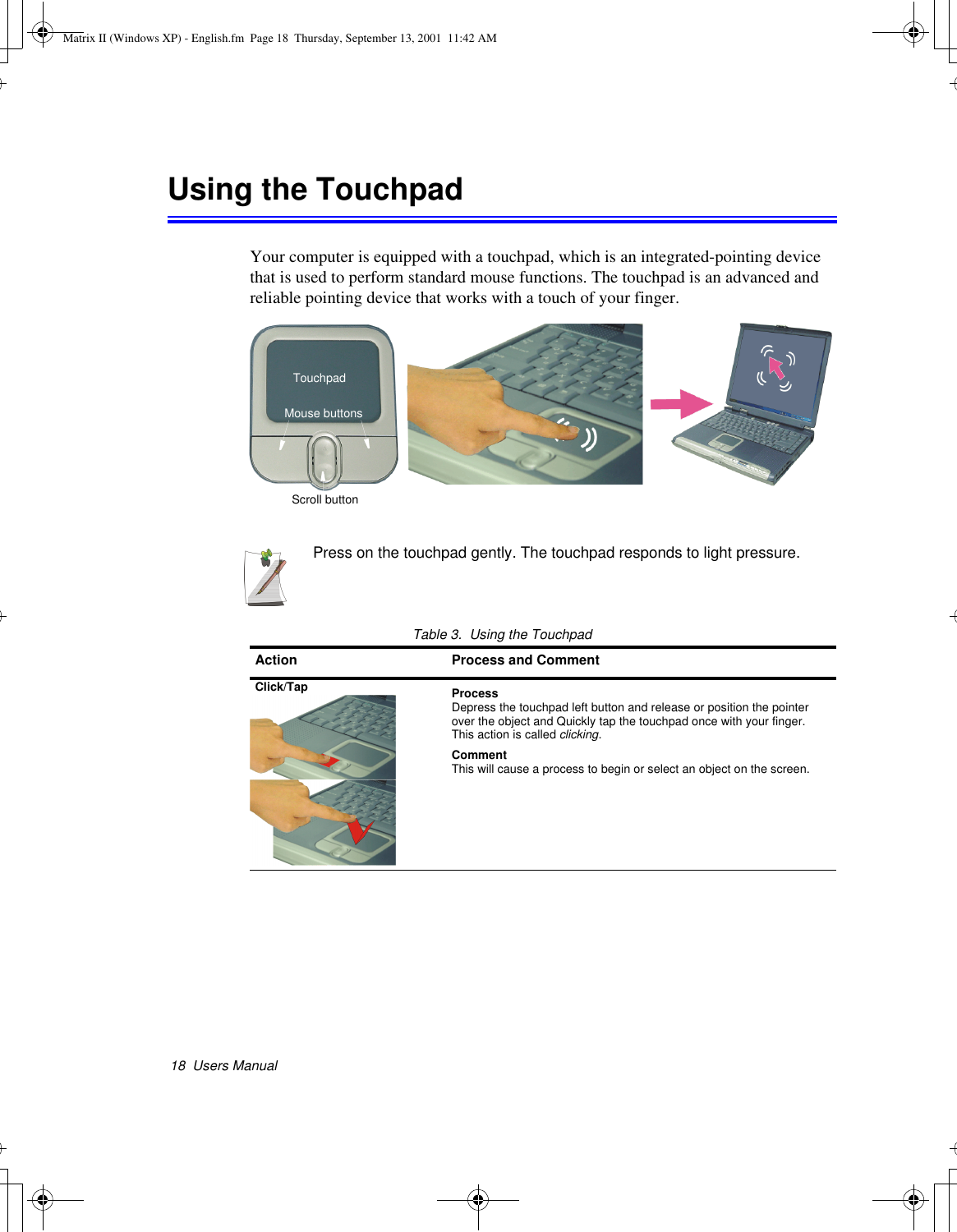 18  Users ManualUsing the TouchpadYour computer is equipped with a touchpad, which is an integrated-pointing device that is used to perform standard mouse functions. The touchpad is an advanced and reliable pointing device that works with a touch of your finger. Press on the touchpad gently. The touchpad responds to light pressure. Table 3.  Using the TouchpadAction Process and CommentClick/Tap ProcessDepress the touchpad left button and release or position the pointer over the object and Quickly tap the touchpad once with your finger. This action is called clicking.CommentThis will cause a process to begin or select an object on the screen. TouchpadMouse buttonsScroll buttonMatrix II (Windows XP) - English.fm  Page 18  Thursday, September 13, 2001  11:42 AM