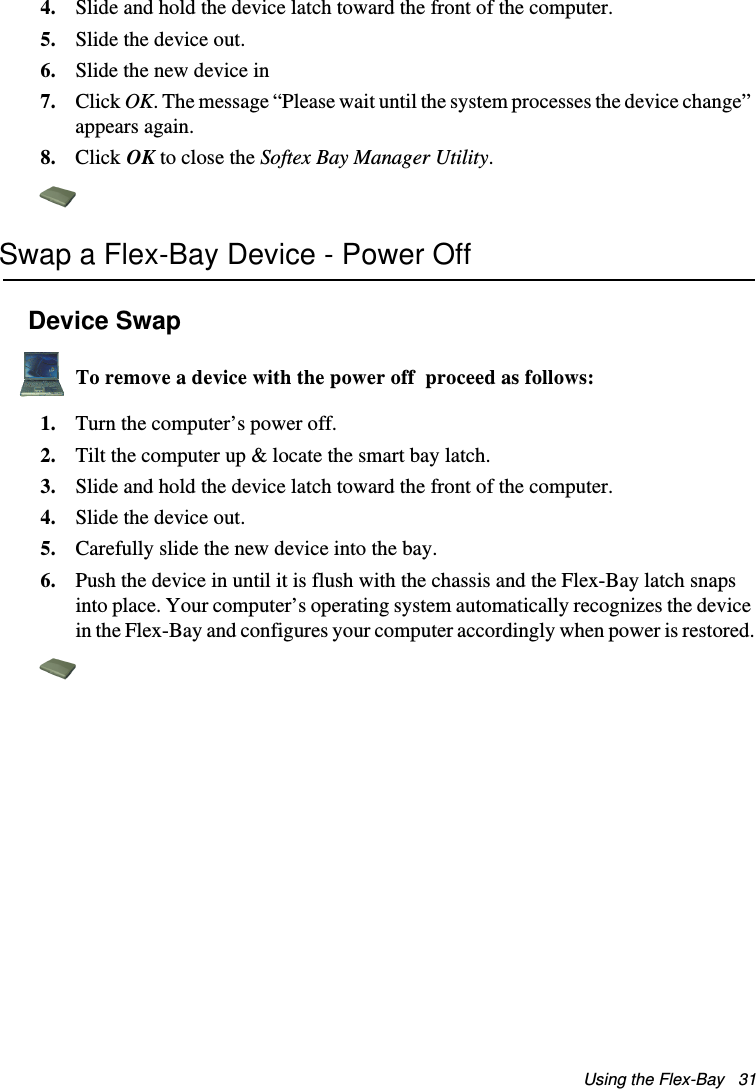 Using the Flex-Bay   314. Slide and hold the device latch toward the front of the computer.5. Slide the device out.6. Slide the new device in7. Click OK. The message “Please wait until the system processes the device change” appears again.8. Click OK to close the Softex Bay Manager Utility.Swap a Flex-Bay Device - Power OffDevice SwapTo remove a device with the power off  proceed as follows:1. Turn the computer’s power off. 2. Tilt the computer up &amp; locate the smart bay latch.3. Slide and hold the device latch toward the front of the computer.4. Slide the device out.5. Carefully slide the new device into the bay. 6. Push the device in until it is flush with the chassis and the Flex-Bay latch snaps into place. Your computer’s operating system automatically recognizes the device in the Flex-Bay and configures your computer accordingly when power is restored.Matrix II (Windows XP) - English.fm  Page 31  Thursday, September 13, 2001  11:42 AM