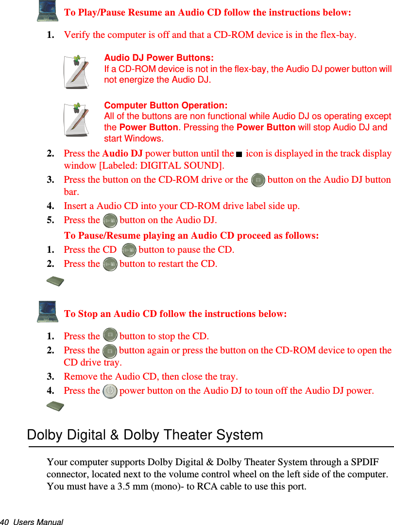 40  Users ManualTo Play/Pause Resume an Audio CD follow the instructions below:1. Verify the computer is off and that a CD-ROM device is in the flex-bay.Audio DJ Power Buttons:If a CD-ROM device is not in the flex-bay, the Audio DJ power button will not energize the Audio DJ.Computer Button Operation:All of the buttons are non functional while Audio DJ os operating except the Power Button. Pressing the Power Button will stop Audio DJ and start Windows.2. Press the Audio DJ power button until the    icon is displayed in the track display window [Labeled: DIGITAL SOUND].3. Press the button on the CD-ROM drive or the   button on the Audio DJ button bar.4. Insert a Audio CD into your CD-ROM drive label side up.5. Press the   button on the Audio DJ.To Pause/Resume playing an Audio CD proceed as follows:1. Press the CD    button to pause the CD.2. Press the   button to restart the CD.To Stop an Audio CD follow the instructions below:1. Press the   button to stop the CD.2. Press the   button again or press the button on the CD-ROM device to open the CD drive tray.3. Remove the Audio CD, then close the tray.4. Press the   power button on the Audio DJ to toun off the Audio DJ power.Dolby Digital &amp; Dolby Theater SystemYour computer supports Dolby Digital &amp; Dolby Theater System through a SPDIF connector, located next to the volume control wheel on the left side of the computer. You must have a 3.5 mm (mono)- to RCA cable to use this port.Matrix II (Windows XP) - English.fm  Page 40  Thursday, September 13, 2001  11:42 AM