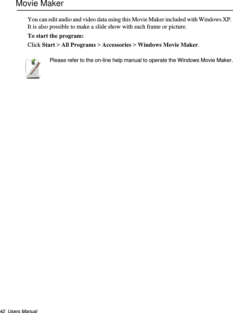 42  Users ManualMovie MakerYou can edit audio and video data using this Movie Maker included with Windows XP. It is also possible to make a slide show with each frame or picture.To start the program: Click Start &gt; All Programs &gt; Accessories &gt; Windows Movie Maker.Please refer to the on-line help manual to operate the Windows Movie Maker.Matrix II (Windows XP) - English.fm  Page 42  Thursday, September 13, 2001  11:42 AM