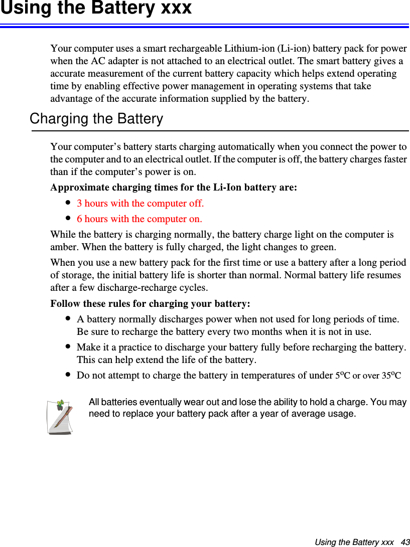 Using the Battery xxx   43Using the Battery xxxYour computer uses a smart rechargeable Lithium-ion (Li-ion) battery pack for power when the AC adapter is not attached to an electrical outlet. The smart battery gives a accurate measurement of the current battery capacity which helps extend operating time by enabling effective power management in operating systems that take advantage of the accurate information supplied by the battery.Charging the BatteryYour computer’s battery starts charging automatically when you connect the power to the computer and to an electrical outlet. If the computer is off, the battery charges faster than if the computer’s power is on.Approximate charging times for the Li-Ion battery are:•3 hours with the computer off.•6 hours with the computer on.While the battery is charging normally, the battery charge light on the computer is amber. When the battery is fully charged, the light changes to green.When you use a new battery pack for the first time or use a battery after a long period of storage, the initial battery life is shorter than normal. Normal battery life resumes after a few discharge-recharge cycles.Follow these rules for charging your battery:•A battery normally discharges power when not used for long periods of time. Be sure to recharge the battery every two months when it is not in use.•Make it a practice to discharge your battery fully before recharging the battery. This can help extend the life of the battery.•Do not attempt to charge the battery in temperatures of under 5oC or over 35oCAll batteries eventually wear out and lose the ability to hold a charge. You may need to replace your battery pack after a year of average usage.Matrix II (Windows XP) - English.fm  Page 43  Thursday, September 13, 2001  11:42 AM
