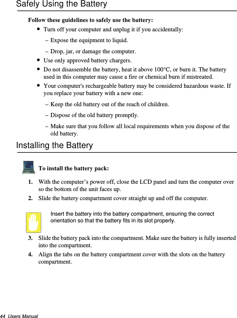 44  Users ManualSafely Using the BatteryFollow these guidelines to safely use the battery:•Turn off your computer and unplug it if you accidentally:–Expose the equipment to liquid.–Drop, jar, or damage the computer.•Use only approved battery chargers.•Do not disassemble the battery, heat it above 100°C, or burn it. The battery used in this computer may cause a fire or chemical burn if mistreated. •Your computer&apos;s rechargeable battery may be considered hazardous waste. If you replace your battery with a new one:–Keep the old battery out of the reach of children.–Dispose of the old battery promptly.–Make sure that you follow all local requirements when you dispose of the old battery.Installing the BatteryTo install the battery pack:1. With the computer’s power off, close the LCD panel and turn the computer over so the bottom of the unit faces up.2. Slide the battery compartment cover straight up and off the computer.Insert the battery into the battery compartment, ensuring the correct orientation so that the battery fits in its slot properly. 3. Slide the battery pack into the compartment. Make sure the battery is fully inserted into the compartment.4. Align the tabs on the battery compartment cover with the slots on the battery compartment.Matrix II (Windows XP) - English.fm  Page 44  Thursday, September 13, 2001  11:42 AM