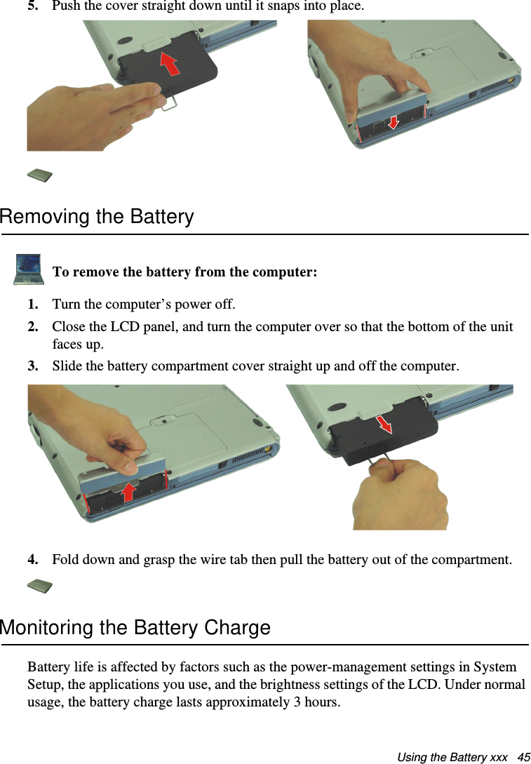 Using the Battery xxx   455. Push the cover straight down until it snaps into place.Removing the BatteryTo remove the battery from the computer:1. Turn the computer’s power off. 2. Close the LCD panel, and turn the computer over so that the bottom of the unit faces up.3. Slide the battery compartment cover straight up and off the computer. 4. Fold down and grasp the wire tab then pull the battery out of the compartment.Monitoring the Battery ChargeBattery life is affected by factors such as the power-management settings in System Setup, the applications you use, and the brightness settings of the LCD. Under normal usage, the battery charge lasts approximately 3 hours.Matrix II (Windows XP) - English.fm  Page 45  Thursday, September 13, 2001  11:42 AM