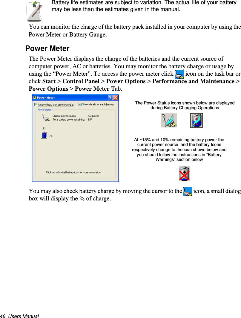 46  Users ManualBattery life estimates are subject to variation. The actual life of your battery may be less than the estimates given in the manual.You can monitor the charge of the battery pack installed in your computer by using the Power Meter or Battery Gauge. Power MeterThe Power Meter displays the charge of the batteries and the current source of computer power, AC or batteries. You may monitor the battery charge or usage by using the “Power Meter”. To access the power meter click  icon on the task bar or click Start &gt; Control Panel &gt; Power Options &gt; Performance and Maintenance &gt; Power Options &gt; Power Meter Tab. You may also check battery charge by moving the cursor to the  icon, a small dialog box will display the % of charge.The Power Status icons shown below are displayed during Battery Charging OperationsAt ~15% and 10% remaining battery power the current power source  and the battery Icons respectively change to the icon shown below and you should follow the instructions in “Battery Warnings” section belowMatrix II (Windows XP) - English.fm  Page 46  Thursday, September 13, 2001  11:42 AM