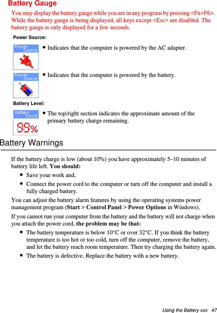 Using the Battery xxx   47Battery GaugeYou may display the battery gauge while you are in any program by pressing &lt;Fn+F6&gt;. While the battery gauge is being displayed, all keys except &lt;Esc&gt; are disabled. The battery gauge is only displayed for a few seconds.    Battery WarningsIf the battery charge is low (about 10%) you have approximately 5–10 minutes of battery life left. You should:•Save your work and,•Connect the power cord to the computer or turn off the computer and install a fully charged battery.You can adjust the battery alarm features by using the operating systems power management program (Start &gt; Control Panel &gt; Power Options in Windows).If you cannot run your computer from the battery and the battery will not charge when you attach the power cord, the problem may be that:•The battery temperature is below 10°C or over 32°C. If you think the battery temperature is too hot or too cold, turn off the computer, remove the battery, and let the battery reach room temperature. Then try charging the battery again.•The battery is defective. Replace the battery with a new battery.Power Source:•Indicates that the computer is powered by the AC adapter.•Indicates that the computer is powered by the battery. Battery Level:•The top/right section indicates the approximate amount of the primary battery charge remaining.Matrix II (Windows XP) - English.fm  Page 47  Thursday, September 13, 2001  11:42 AM