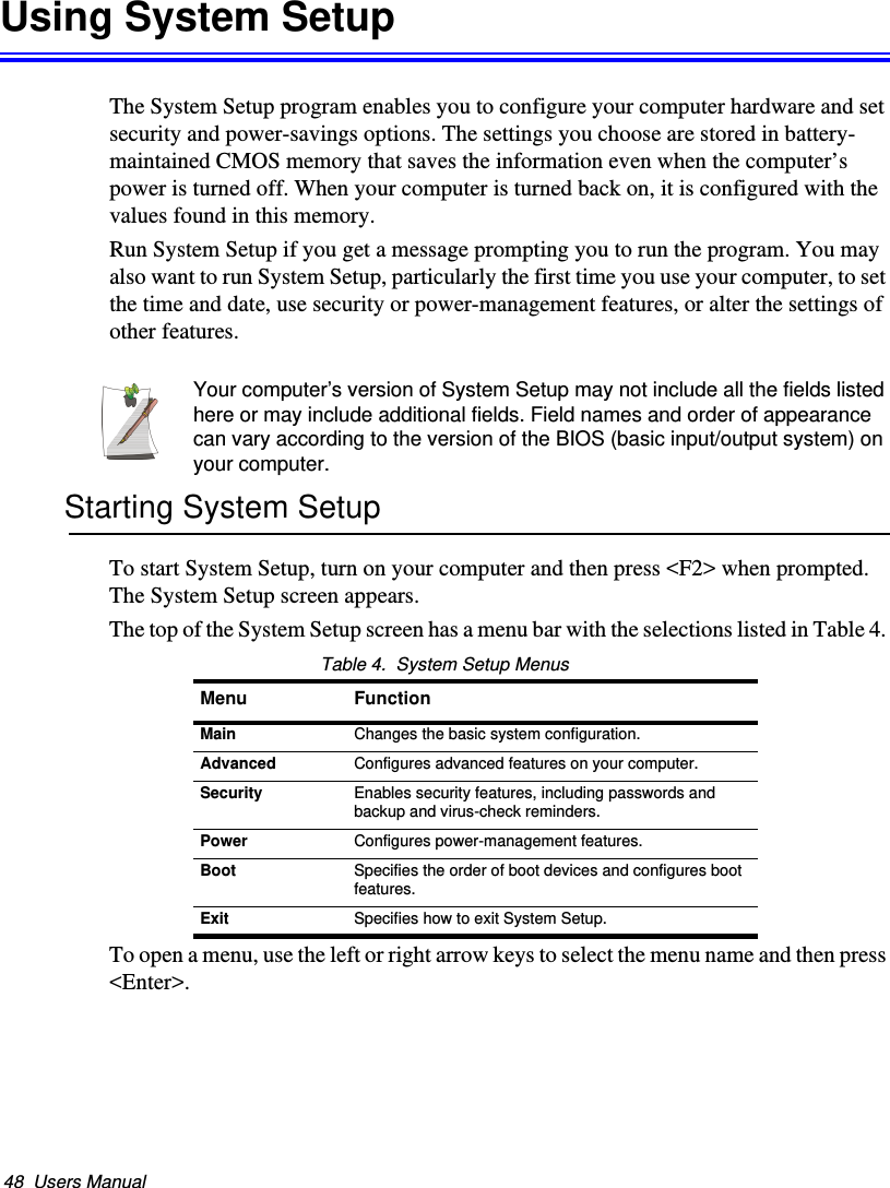 48  Users ManualUsing System SetupThe System Setup program enables you to configure your computer hardware and set security and power-savings options. The settings you choose are stored in battery-maintained CMOS memory that saves the information even when the computer’s power is turned off. When your computer is turned back on, it is configured with the values found in this memory.Run System Setup if you get a message prompting you to run the program. You may also want to run System Setup, particularly the first time you use your computer, to set the time and date, use security or power-management features, or alter the settings of other features.Your computer’s version of System Setup may not include all the fields listed here or may include additional fields. Field names and order of appearance can vary according to the version of the BIOS (basic input/output system) on your computer.Starting System SetupTo start System Setup, turn on your computer and then press &lt;F2&gt; when prompted. The System Setup screen appears. The top of the System Setup screen has a menu bar with the selections listed in Table 4. Table 4.  System Setup MenusTo open a menu, use the left or right arrow keys to select the menu name and then press &lt;Enter&gt;. Menu FunctionMain Changes the basic system configuration.Advanced Configures advanced features on your computer.Security Enables security features, including passwords and backup and virus-check reminders.Power Configures power-management features.Boot Specifies the order of boot devices and configures boot features.Exit Specifies how to exit System Setup.Matrix II (Windows XP) - English.fm  Page 48  Thursday, September 13, 2001  11:42 AM