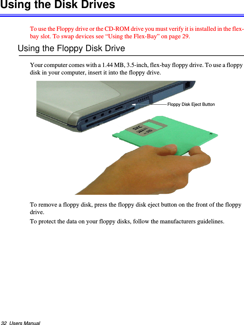 32  Users ManualUsing the Disk DrivesTo use the Floppy drive or the CD-ROM drive you must verify it is installed in the flex-bay slot. To swap devices see “Using the Flex-Bay” on page 29.Using the Floppy Disk DriveYour computer comes with a 1.44 MB, 3.5-inch, flex-bay floppy drive. To use a floppy disk in your computer, insert it into the floppy drive. To remove a floppy disk, press the floppy disk eject button on the front of the floppy drive.To protect the data on your floppy disks, follow the manufacturers guidelines.Floppy Disk Eject ButtonMatrix II (Windows XP) - English.fm  Page 32  Thursday, September 13, 2001  11:42 AM