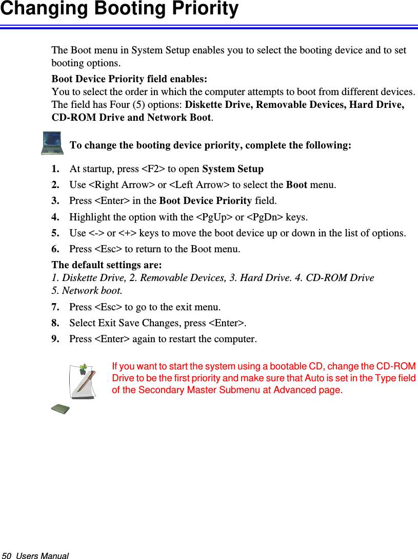 50  Users ManualChanging Booting PriorityThe Boot menu in System Setup enables you to select the booting device and to set booting options.Boot Device Priority field enables: You to select the order in which the computer attempts to boot from different devices. The field has Four (5) options: Diskette Drive, Removable Devices, Hard Drive,  CD-ROM Drive and Network Boot.To change the booting device priority, complete the following:1. At startup, press &lt;F2&gt; to open System Setup2. Use &lt;Right Arrow&gt; or &lt;Left Arrow&gt; to select the Boot menu.3. Press &lt;Enter&gt; in the Boot Device Priority field.4. Highlight the option with the &lt;PgUp&gt; or &lt;PgDn&gt; keys.5. Use &lt;-&gt; or &lt;+&gt; keys to move the boot device up or down in the list of options.6. Press &lt;Esc&gt; to return to the Boot menu.The default settings are: 1. Diskette Drive, 2. Removable Devices, 3. Hard Drive. 4. CD-ROM Drive 5. Network boot.7. Press &lt;Esc&gt; to go to the exit menu.8. Select Exit Save Changes, press &lt;Enter&gt;.9. Press &lt;Enter&gt; again to restart the computer.If you want to start the system using a bootable CD, change the CD-ROM Drive to be the first priority and make sure that Auto is set in the Type field of the Secondary Master Submenu at Advanced page.Matrix II (Windows XP) - English.fm  Page 50  Thursday, September 13, 2001  11:42 AM