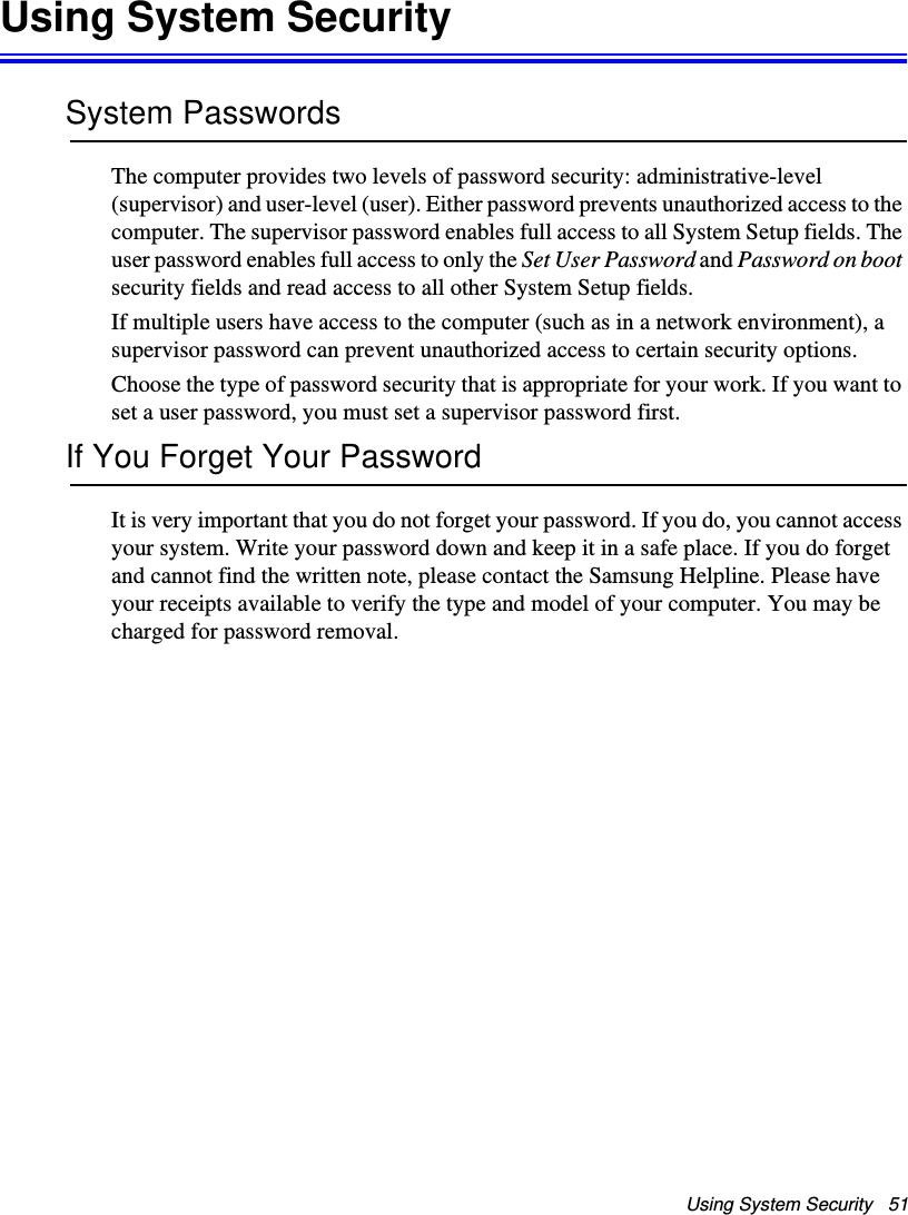 Using System Security   51Using System SecuritySystem PasswordsThe computer provides two levels of password security: administrative-level (supervisor) and user-level (user). Either password prevents unauthorized access to the computer. The supervisor password enables full access to all System Setup fields. The user password enables full access to only the Set User Password and Password on boot security fields and read access to all other System Setup fields. If multiple users have access to the computer (such as in a network environment), a supervisor password can prevent unauthorized access to certain security options.Choose the type of password security that is appropriate for your work. If you want to set a user password, you must set a supervisor password first.If You Forget Your PasswordIt is very important that you do not forget your password. If you do, you cannot access your system. Write your password down and keep it in a safe place. If you do forget and cannot find the written note, please contact the Samsung Helpline. Please have your receipts available to verify the type and model of your computer. You may be charged for password removal.Matrix II (Windows XP) - English.fm  Page 51  Thursday, September 13, 2001  11:42 AM