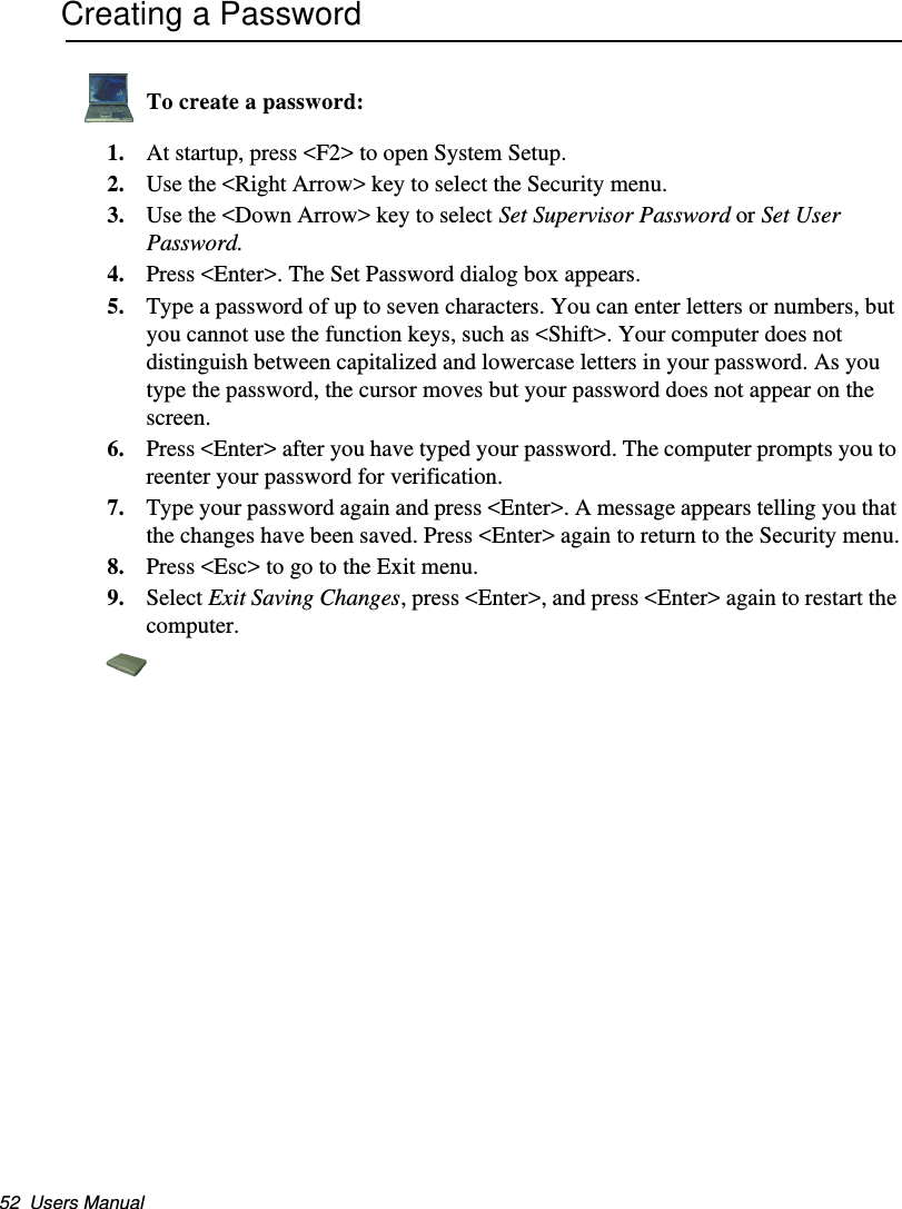 52  Users ManualCreating a PasswordTo create a password:1. At startup, press &lt;F2&gt; to open System Setup.2. Use the &lt;Right Arrow&gt; key to select the Security menu.3. Use the &lt;Down Arrow&gt; key to select Set Supervisor Password or Set User Password.4. Press &lt;Enter&gt;. The Set Password dialog box appears.5. Type a password of up to seven characters. You can enter letters or numbers, but you cannot use the function keys, such as &lt;Shift&gt;. Your computer does not distinguish between capitalized and lowercase letters in your password. As you type the password, the cursor moves but your password does not appear on the screen. 6. Press &lt;Enter&gt; after you have typed your password. The computer prompts you to reenter your password for verification. 7. Type your password again and press &lt;Enter&gt;. A message appears telling you that the changes have been saved. Press &lt;Enter&gt; again to return to the Security menu.8. Press &lt;Esc&gt; to go to the Exit menu. 9. Select Exit Saving Changes, press &lt;Enter&gt;, and press &lt;Enter&gt; again to restart the computer.Matrix II (Windows XP) - English.fm  Page 52  Thursday, September 13, 2001  11:42 AM