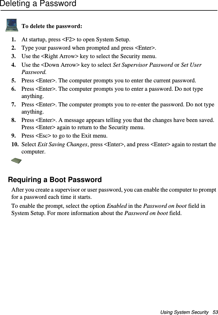 Using System Security   53Deleting a PasswordTo delete the password:1. At startup, press &lt;F2&gt; to open System Setup.2. Type your password when prompted and press &lt;Enter&gt;.3. Use the &lt;Right Arrow&gt; key to select the Security menu.4. Use the &lt;Down Arrow&gt; key to select Set Supervisor Password or Set User Password. 5. Press &lt;Enter&gt;. The computer prompts you to enter the current password.6. Press &lt;Enter&gt;. The computer prompts you to enter a password. Do not type anything. 7. Press &lt;Enter&gt;. The computer prompts you to re-enter the password. Do not type anything.8. Press &lt;Enter&gt;. A message appears telling you that the changes have been saved. Press &lt;Enter&gt; again to return to the Security menu.9. Press &lt;Esc&gt; to go to the Exit menu. 10. Select Exit Saving Changes, press &lt;Enter&gt;, and press &lt;Enter&gt; again to restart the computer.Requiring a Boot PasswordAfter you create a supervisor or user password, you can enable the computer to prompt for a password each time it starts. To enable the prompt, select the option Enabled in the Password on boot field in System Setup. For more information about the Password on boot field.Matrix II (Windows XP) - English.fm  Page 53  Thursday, September 13, 2001  11:42 AM