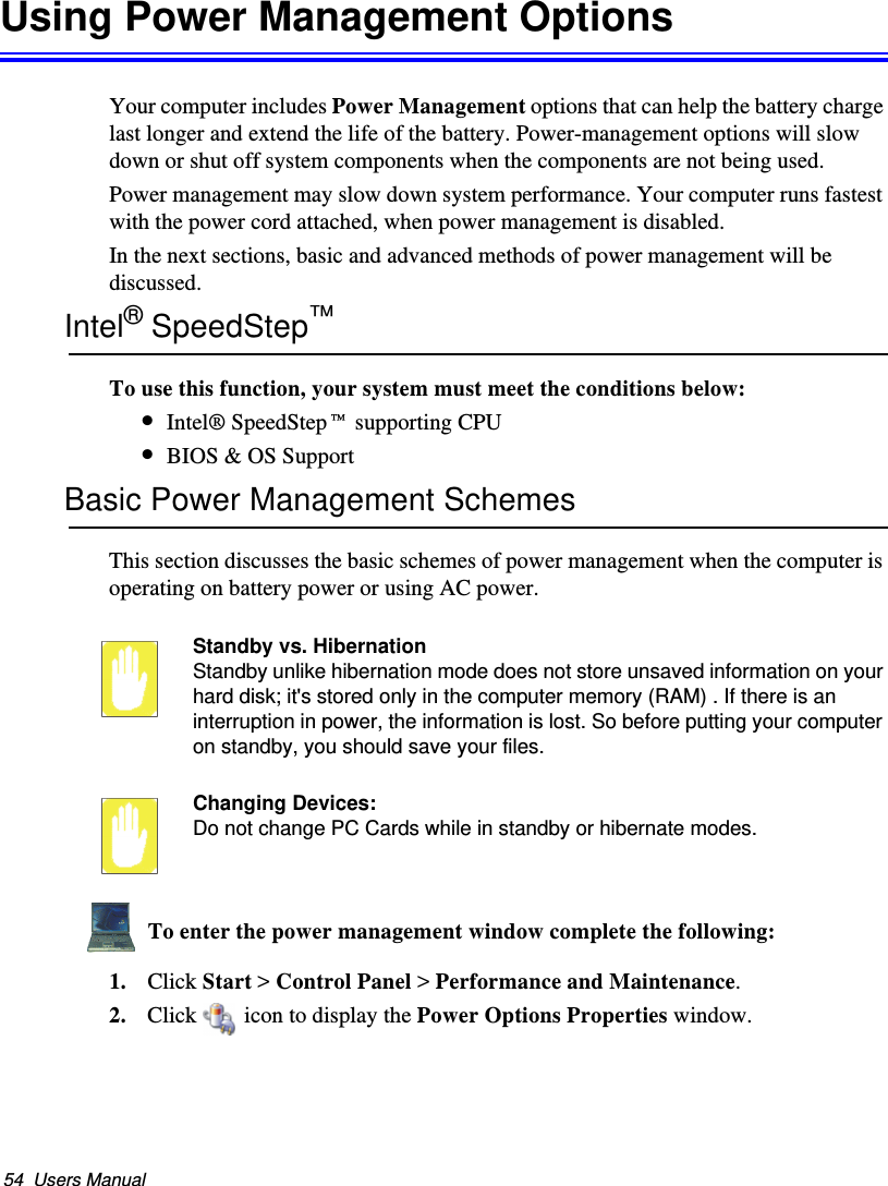 54  Users ManualUsing Power Management OptionsYour computer includes Power Management options that can help the battery charge last longer and extend the life of the battery. Power-management options will slow down or shut off system components when the components are not being used. Power management may slow down system performance. Your computer runs fastest with the power cord attached, when power management is disabled.In the next sections, basic and advanced methods of power management will be discussed.Intel® SpeedStep™To use this function, your system must meet the conditions below:•Intel® SpeedStep™ supporting CPU•BIOS &amp; OS SupportBasic Power Management SchemesThis section discusses the basic schemes of power management when the computer is operating on battery power or using AC power.Standby vs. HibernationStandby unlike hibernation mode does not store unsaved information on your hard disk; it&apos;s stored only in the computer memory (RAM) . If there is an interruption in power, the information is lost. So before putting your computer on standby, you should save your files. Changing Devices:Do not change PC Cards while in standby or hibernate modes.To enter the power management window complete the following:1. Click Start &gt; Control Panel &gt; Performance and Maintenance.2. Click  icon to display the Power Options Properties window.Matrix II (Windows XP) - English.fm  Page 54  Thursday, September 13, 2001  11:42 AM