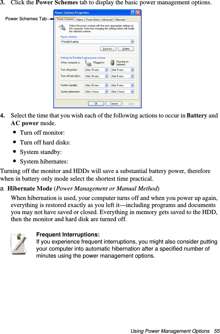 Using Power Management Options   553. Click the Power Schemes tab to display the basic power management options.4. Select the time that you wish each of the following actions to occur in Battery and AC power mode.•Turn off monitor:•Turn off hard disks:•System standby:•System hibernates:Turning off the monitor and HDDs will save a substantial battery power, therefore when in battery only mode select the shortest time practical.a Hibernate Mode (Power Management or Manual Method)When hibernation is used, your computer turns off and when you power up again, everything is restored exactly as you left it—including programs and documents you may not have saved or closed. Everything in memory gets saved to the HDD, then the monitor and hard disk are turned off.Frequent Interruptions:If you experience frequent interruptions, you might also consider putting your computer into automatic hibernation after a specified number of minutes using the power management options.Power Schemes TabMatrix II (Windows XP) - English.fm  Page 55  Thursday, September 13, 2001  11:42 AM