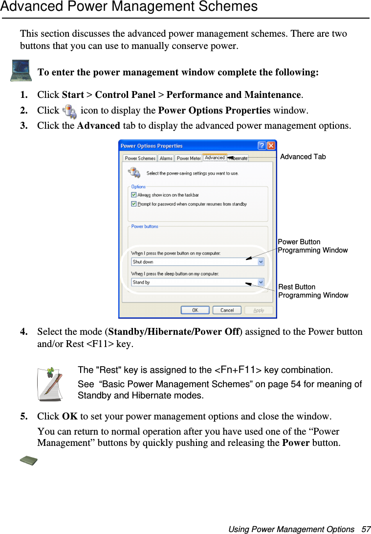 Using Power Management Options   57Advanced Power Management SchemesThis section discusses the advanced power management schemes. There are two buttons that you can use to manually conserve power.To enter the power management window complete the following:1. Click Start &gt; Control Panel &gt; Performance and Maintenance.2. Click  icon to display the Power Options Properties window.3. Click the Advanced tab to display the advanced power management options.4. Select the mode (Standby/Hibernate/Power Off) assigned to the Power button and/or Rest &lt;F11&gt; key.The &quot;Rest&quot; key is assigned to the &lt;Fn+F11&gt; key combination.See  “Basic Power Management Schemes” on page 54 for meaning of Standby and Hibernate modes.5. Click OK to set your power management options and close the window.You can return to normal operation after you have used one of the “Power Management” buttons by quickly pushing and releasing the Power button.Advanced TabPower Button Programming WindowRest Button Programming WindowMatrix II (Windows XP) - English.fm  Page 57  Thursday, September 13, 2001  11:42 AM