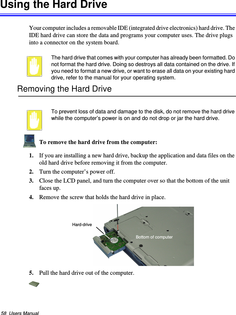 58  Users ManualUsing the Hard DriveYour computer includes a removable IDE (integrated drive electronics) hard drive. The IDE hard drive can store the data and programs your computer uses. The drive plugs into a connector on the system board.The hard drive that comes with your computer has already been formatted. Do not format the hard drive. Doing so destroys all data contained on the drive. If you need to format a new drive, or want to erase all data on your existing hard drive, refer to the manual for your operating system.Removing the Hard DriveTo prevent loss of data and damage to the disk, do not remove the hard drive while the computer’s power is on and do not drop or jar the hard drive.To remove the hard drive from the computer:1. If you are installing a new hard drive, backup the application and data files on the old hard drive before removing it from the computer. 2. Turn the computer’s power off. 3. Close the LCD panel, and turn the computer over so that the bottom of the unit faces up.4. Remove the screw that holds the hard drive in place. 5. Pull the hard drive out of the computer.Hard-drive Bottom of computerMatrix II (Windows XP) - English.fm  Page 58  Thursday, September 13, 2001  11:42 AM