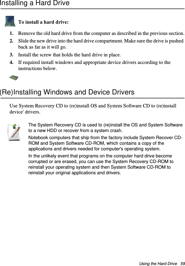 Using the Hard Drive   59Installing a Hard DriveTo install a hard drive:1. Remove the old hard drive from the computer as described in the previous section.2. Slide the new drive into the hard drive compartment. Make sure the drive is pushed back as far as it will go.3. Install the screw that holds the hard drive in place.4. If required install windows and appropriate device drivers according to the instructions below.(Re)Installing Windows and Device DriversUse System Recovery CD to (re)install OS and System Software CD to (re)install device&apos; drivers.The System Recovery CD is used to (re)install the OS and System Software to a new HDD or recover from a system crash.Notebook computers that ship from the factory include System Recover CD-ROM and System Software CD-ROM, which contains a copy of the applications and drivers needed for computer&apos;s operating system.In the unlikely event that programs on the computer hard drive become corrupted or are erased, you can use the System Recovery CD-ROM to reinstall your operating system and then System Software CD-ROM to reinstall your original applications and drivers.Matrix II (Windows XP) - English.fm  Page 59  Thursday, September 13, 2001  11:42 AM