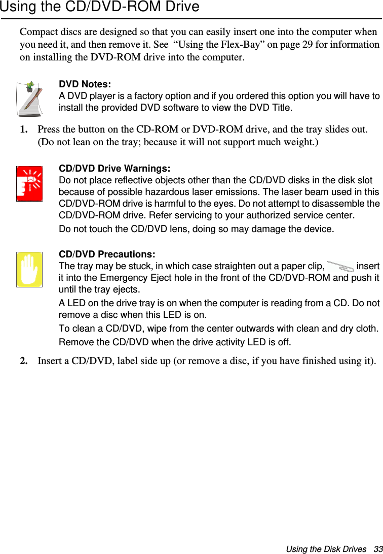 Using the Disk Drives   33Using the CD/DVD-ROM DriveCompact discs are designed so that you can easily insert one into the computer when you need it, and then remove it. See  “Using the Flex-Bay” on page 29 for information on installing the DVD-ROM drive into the computer.DVD Notes:A DVD player is a factory option and if you ordered this option you will have to install the provided DVD software to view the DVD Title.1. Press the button on the CD-ROM or DVD-ROM drive, and the tray slides out. (Do not lean on the tray; because it will not support much weight.)CD/DVD Drive Warnings:Do not place reflective objects other than the CD/DVD disks in the disk slot because of possible hazardous laser emissions. The laser beam used in this CD/DVD-ROM drive is harmful to the eyes. Do not attempt to disassemble the CD/DVD-ROM drive. Refer servicing to your authorized service center.Do not touch the CD/DVD lens, doing so may damage the device.CD/DVD Precautions:The tray may be stuck, in which case straighten out a paper clip,  insert it into the Emergency Eject hole in the front of the CD/DVD-ROM and push it until the tray ejects.A LED on the drive tray is on when the computer is reading from a CD. Do not remove a disc when this LED is on.To clean a CD/DVD, wipe from the center outwards with clean and dry cloth.Remove the CD/DVD when the drive activity LED is off.2. Insert a CD/DVD, label side up (or remove a disc, if you have finished using it).Matrix II (Windows XP) - English.fm  Page 33  Thursday, September 13, 2001  11:42 AM