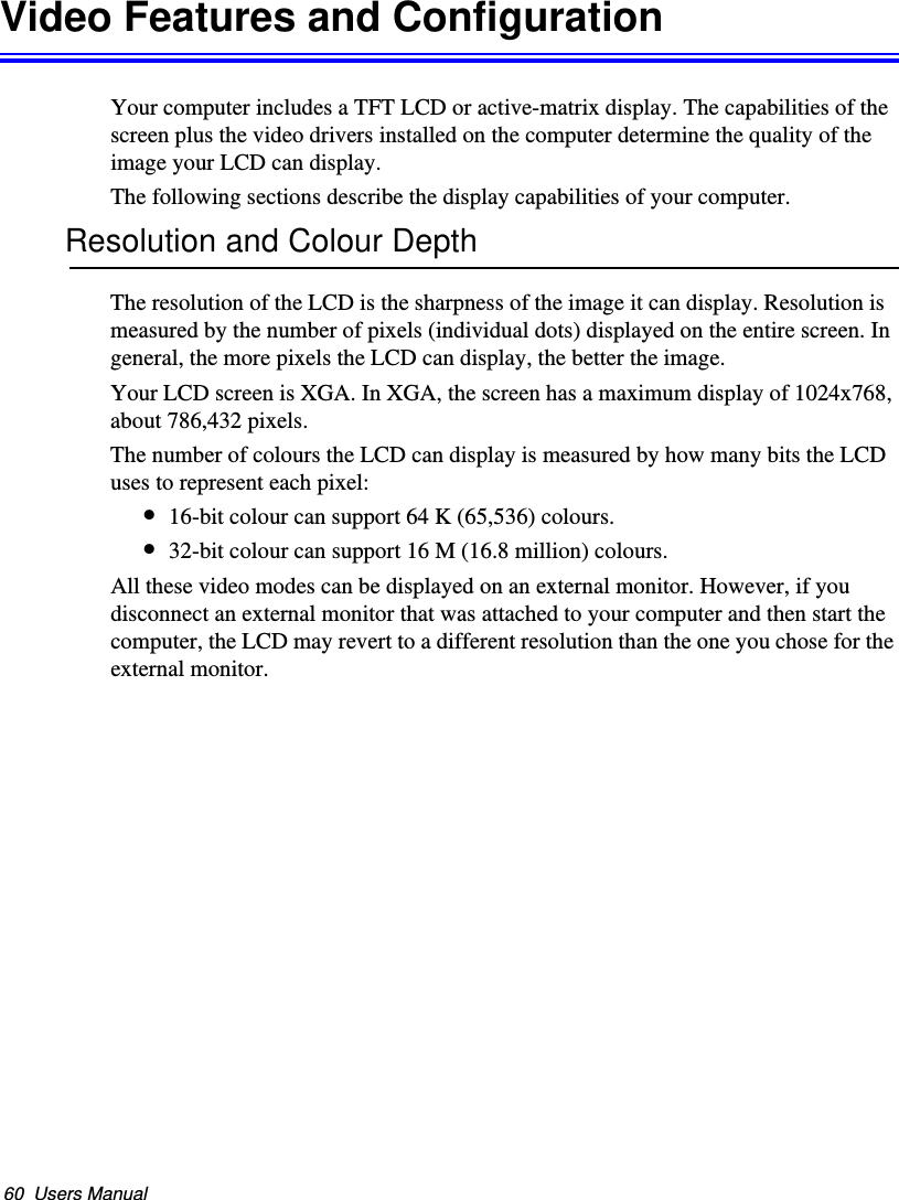 60  Users ManualVideo Features and ConfigurationYour computer includes a TFT LCD or active-matrix display. The capabilities of the screen plus the video drivers installed on the computer determine the quality of the image your LCD can display.The following sections describe the display capabilities of your computer.Resolution and Colour DepthThe resolution of the LCD is the sharpness of the image it can display. Resolution is measured by the number of pixels (individual dots) displayed on the entire screen. In general, the more pixels the LCD can display, the better the image. Your LCD screen is XGA. In XGA, the screen has a maximum display of 1024x768, about 786,432 pixels. The number of colours the LCD can display is measured by how many bits the LCD uses to represent each pixel:•16-bit colour can support 64 K (65,536) colours. •32-bit colour can support 16 M (16.8 million) colours. All these video modes can be displayed on an external monitor. However, if you disconnect an external monitor that was attached to your computer and then start the computer, the LCD may revert to a different resolution than the one you chose for the external monitor.Matrix II (Windows XP) - English.fm  Page 60  Thursday, September 13, 2001  11:42 AM