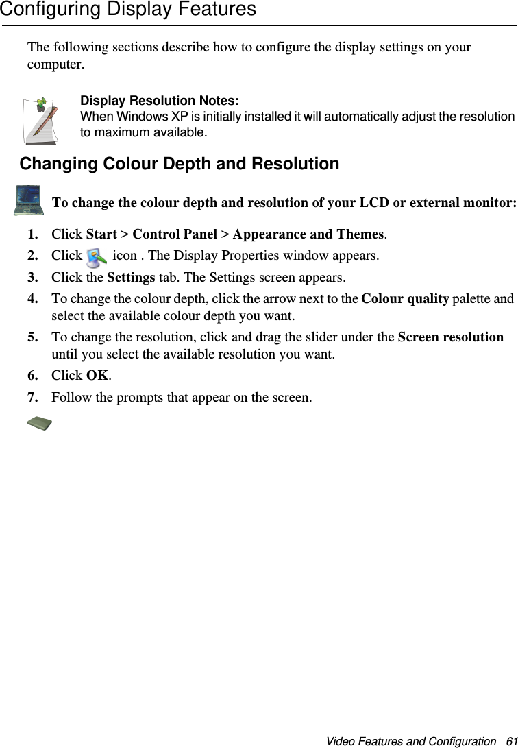 Video Features and Configuration   61Configuring Display FeaturesThe following sections describe how to configure the display settings on your computer.Display Resolution Notes:When Windows XP is initially installed it will automatically adjust the resolution to maximum available.Changing Colour Depth and ResolutionTo change the colour depth and resolution of your LCD or external monitor:1. Click Start &gt; Control Panel &gt; Appearance and Themes.2. Click   icon . The Display Properties window appears.3. Click the Settings tab. The Settings screen appears.4. To change the colour depth, click the arrow next to the Colour quality palette and select the available colour depth you want.5. To change the resolution, click and drag the slider under the Screen resolution until you select the available resolution you want.6. Click OK.7. Follow the prompts that appear on the screen.Matrix II (Windows XP) - English.fm  Page 61  Thursday, September 13, 2001  11:42 AM