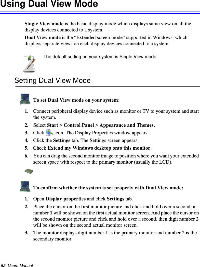 62  Users ManualUsing Dual View ModeSingle View mode is the basic display mode which displays same view on all the display devices connected to a system. Dual View mode is the “Extended screen mode” supported in Windows, which displays separate views on each display devices connected to a system.The default setting on your system is Single View mode.Setting Dual View Mode To set Dual View mode on your system:1. Connect peripheral display device such as monitor or TV to your system and start the system.2. Select Start &gt; Control Panel &gt; Appearance and Themes.3. Click  icon. The Display Properties window appears.4. Click the Settings tab. The Settings screen appears.5. Check Extend my Windows desktop onto this monitor.6. You can drag the second monitor image to position where you want your extended screen space with respect to the primary monitor (usually the LCD).To confirm whether the system is set properly with Dual View mode:1. Open Display properties and click Settings tab.2. Place the cursor on the first monitor picture and click and hold over a second, a number 1 will be shown on the first actual monitor screen. And place the cursor on the second monitor picture and click and hold over a second, then digit number 2 will be shown on the second actual monitor screen.3. The monitor displays digit number 1 is the primary monitor and number 2 is the secondary monitor.Matrix II (Windows XP) - English.fm  Page 62  Thursday, September 13, 2001  11:42 AM