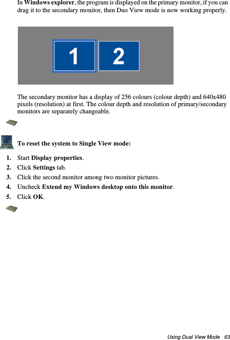 Using Dual View Mode   63In Windows explorer, the program is displayed on the primary monitor, if you can drag it to the secondary monitor, then Duo View mode is now working properly.The secondary monitor has a display of 256 colours (colour depth) and 640x480 pixels (resolution) at first. The colour depth and resolution of primary/secondary monitors are separately changeable.To reset the system to Single View mode:1. Start Display properties.2. Click Settings tab.3. Click the second monitor among two monitor pictures.4. Uncheck Extend my Windows desktop onto this monitor.5. Click OK. Matrix II (Windows XP) - English.fm  Page 63  Thursday, September 13, 2001  11:42 AM