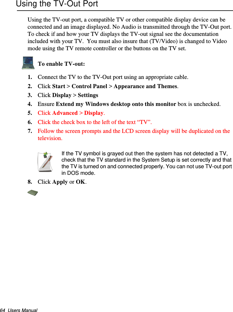 64  Users ManualUsing the TV-Out PortUsing the TV-out port, a compatible TV or other compatible display device can be connected and an image displayed. No Audio is transmitted through the TV-Out port. To check if and how your TV displays the TV-out signal see the documentation included with your TV.  You must also insure that (TV/Video) is changed to Video mode using the TV remote controller or the buttons on the TV set.To enable TV-out:1. Connect the TV to the TV-Out port using an appropriate cable.2. Click Start &gt; Control Panel &gt; Appearance and Themes.3. Click Display &gt; Settings4. Ensure Extend my Windows desktop onto this monitor box is unchecked.5. Click Advanced &gt; Display.6. Click the check box to the left of the text “TV”.7. Follow the screen prompts and the LCD screen display will be duplicated on the television. If the TV symbol is grayed out then the system has not detected a TV, check that the TV standard in the System Setup is set correctly and that the TV is turned on and connected properly. You can not use TV-out port in DOS mode.8. Click Apply or OK.Matrix II (Windows XP) - English.fm  Page 64  Thursday, September 13, 2001  11:42 AM
