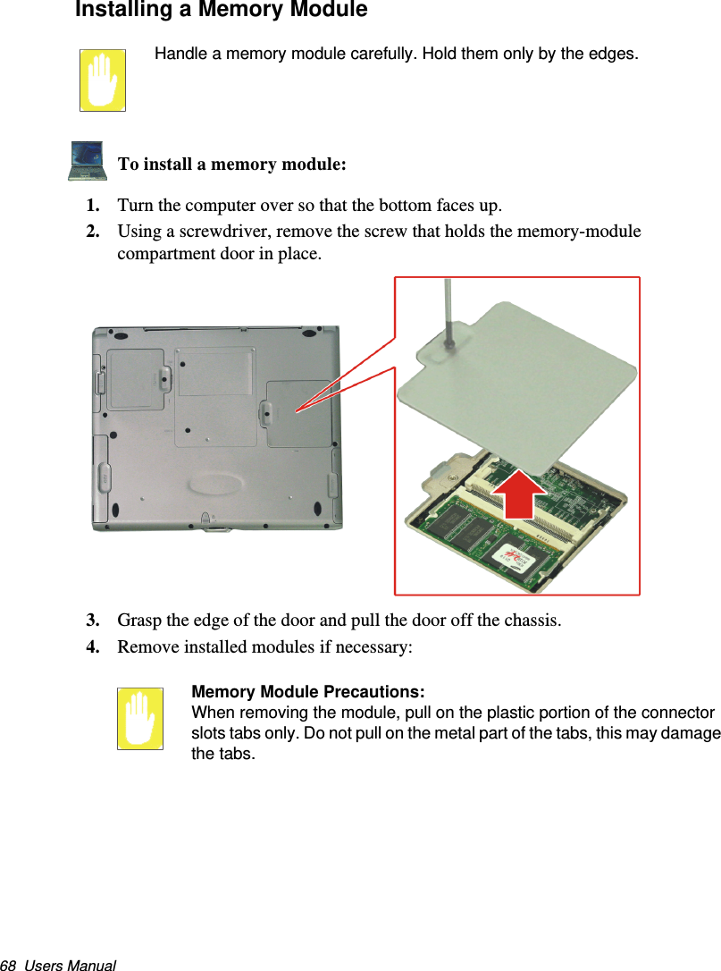 68  Users ManualInstalling a Memory ModuleHandle a memory module carefully. Hold them only by the edges.To install a memory module:1. Turn the computer over so that the bottom faces up.2. Using a screwdriver, remove the screw that holds the memory-module compartment door in place. 3. Grasp the edge of the door and pull the door off the chassis.4. Remove installed modules if necessary:Memory Module Precautions:When removing the module, pull on the plastic portion of the connector slots tabs only. Do not pull on the metal part of the tabs, this may damage the tabs.Matrix II (Windows XP) - English.fm  Page 68  Thursday, September 13, 2001  11:42 AM