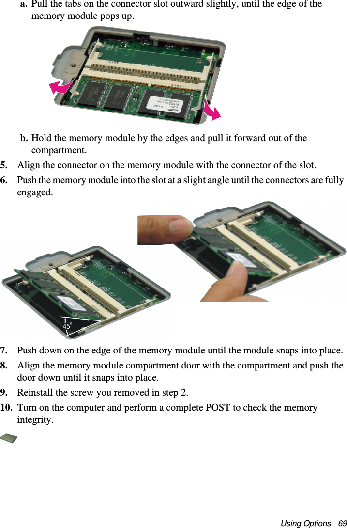 Using Options   69a. Pull the tabs on the connector slot outward slightly, until the edge of the memory module pops up. b. Hold the memory module by the edges and pull it forward out of the compartment.5. Align the connector on the memory module with the connector of the slot.6. Push the memory module into the slot at a slight angle until the connectors are fully engaged. 7. Push down on the edge of the memory module until the module snaps into place.8. Align the memory module compartment door with the compartment and push the door down until it snaps into place.9. Reinstall the screw you removed in step 2.10. Turn on the computer and perform a complete POST to check the memory integrity.Matrix II (Windows XP) - English.fm  Page 69  Thursday, September 13, 2001  11:42 AM