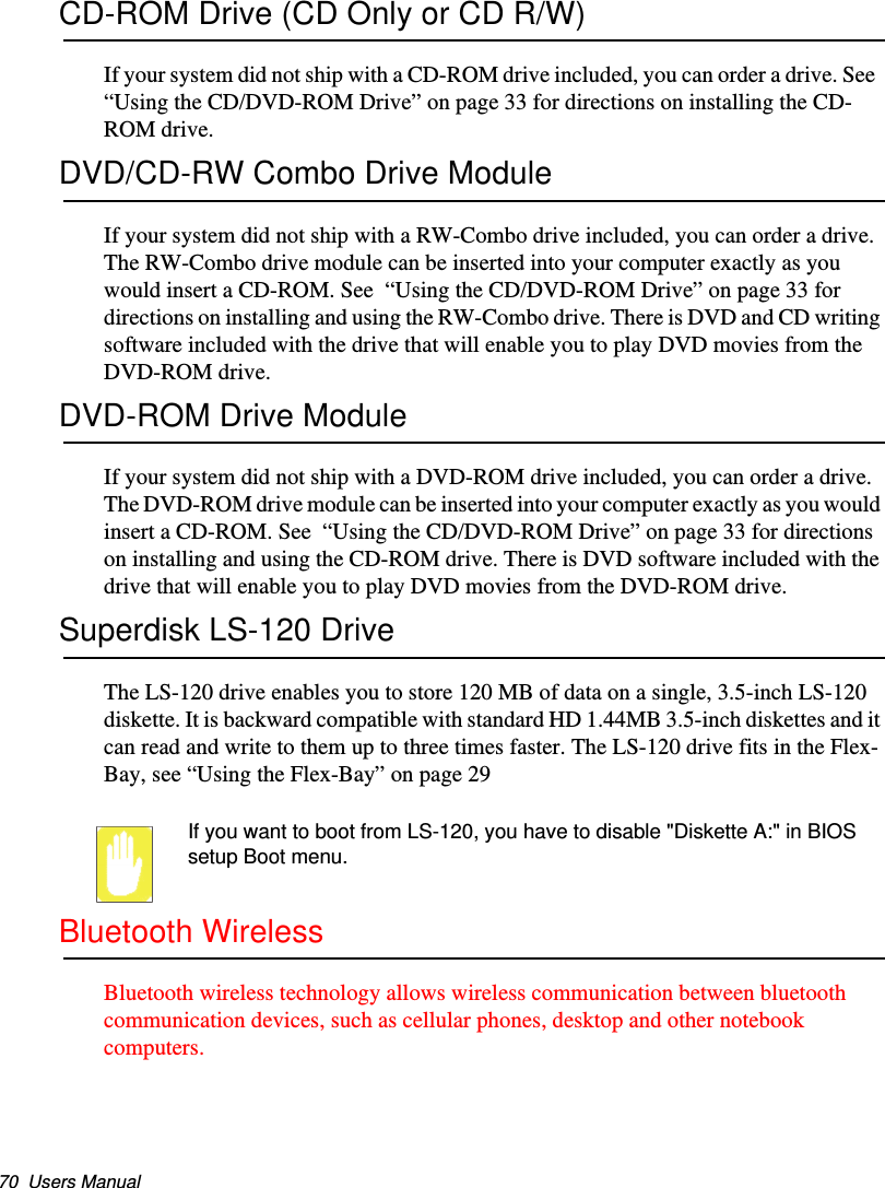 70  Users ManualCD-ROM Drive (CD Only or CD R/W)If your system did not ship with a CD-ROM drive included, you can order a drive. See  “Using the CD/DVD-ROM Drive” on page 33 for directions on installing the CD-ROM drive.DVD/CD-RW Combo Drive ModuleIf your system did not ship with a RW-Combo drive included, you can order a drive. The RW-Combo drive module can be inserted into your computer exactly as you would insert a CD-ROM. See  “Using the CD/DVD-ROM Drive” on page 33 for directions on installing and using the RW-Combo drive. There is DVD and CD writing software included with the drive that will enable you to play DVD movies from the DVD-ROM drive.DVD-ROM Drive ModuleIf your system did not ship with a DVD-ROM drive included, you can order a drive. The DVD-ROM drive module can be inserted into your computer exactly as you would insert a CD-ROM. See  “Using the CD/DVD-ROM Drive” on page 33 for directions on installing and using the CD-ROM drive. There is DVD software included with the drive that will enable you to play DVD movies from the DVD-ROM drive.Superdisk LS-120 DriveThe LS-120 drive enables you to store 120 MB of data on a single, 3.5-inch LS-120 diskette. It is backward compatible with standard HD 1.44MB 3.5-inch diskettes and it can read and write to them up to three times faster. The LS-120 drive fits in the Flex-Bay, see “Using the Flex-Bay” on page 29If you want to boot from LS-120, you have to disable &quot;Diskette A:&quot; in BIOS setup Boot menu.Bluetooth WirelessBluetooth wireless technology allows wireless communication between bluetooth communication devices, such as cellular phones, desktop and other notebook computers.Matrix II (Windows XP) - English.fm  Page 70  Thursday, September 13, 2001  11:42 AM