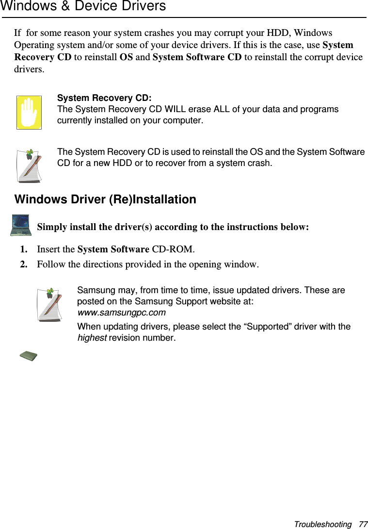 Troubleshooting   77Windows &amp; Device DriversIf  for some reason your system crashes you may corrupt your HDD, Windows Operating system and/or some of your device drivers. If this is the case, use System Recovery CD to reinstall OS and System Software CD to reinstall the corrupt device drivers.System Recovery CD:The System Recovery CD WILL erase ALL of your data and programs currently installed on your computer.The System Recovery CD is used to reinstall the OS and the System Software CD for a new HDD or to recover from a system crash.Windows Driver (Re)InstallationSimply install the driver(s) according to the instructions below:1. Insert the System Software CD-ROM.2. Follow the directions provided in the opening window.Samsung may, from time to time, issue updated drivers. These are posted on the Samsung Support website at:www.samsungpc.comWhen updating drivers, please select the “Supported” driver with the highest revision number.Matrix II (Windows XP) - English.fm  Page 77  Thursday, September 13, 2001  11:42 AM