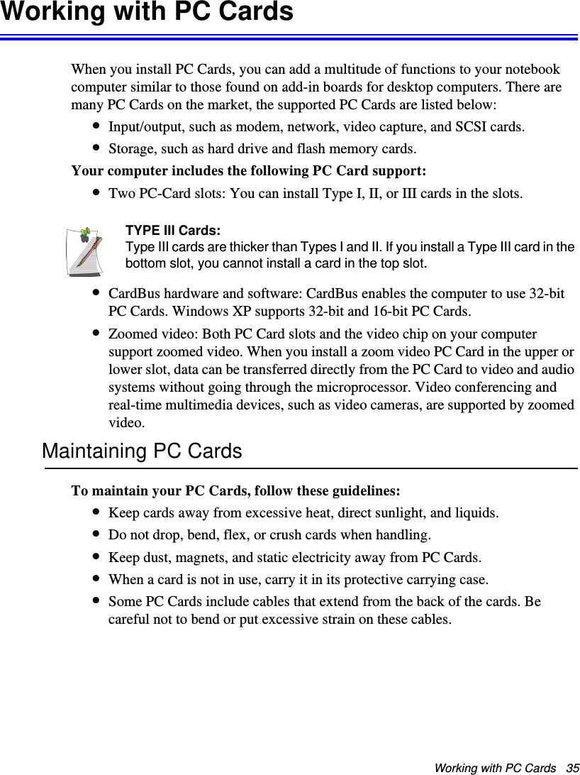 Working with PC Cards   35Working with PC CardsWhen you install PC Cards, you can add a multitude of functions to your notebook computer similar to those found on add-in boards for desktop computers. There are many PC Cards on the market, the supported PC Cards are listed below:•Input/output, such as modem, network, video capture, and SCSI cards.•Storage, such as hard drive and flash memory cards.Your computer includes the following PC Card support:•Two PC-Card slots: You can install Type I, II, or III cards in the slots. TYPE III Cards:Type III cards are thicker than Types I and II. If you install a Type III card in the bottom slot, you cannot install a card in the top slot.•CardBus hardware and software: CardBus enables the computer to use 32-bit PC Cards. Windows XP supports 32-bit and 16-bit PC Cards.•Zoomed video: Both PC Card slots and the video chip on your computer support zoomed video. When you install a zoom video PC Card in the upper or lower slot, data can be transferred directly from the PC Card to video and audio systems without going through the microprocessor. Video conferencing and real-time multimedia devices, such as video cameras, are supported by zoomed video.Maintaining PC CardsTo maintain your PC Cards, follow these guidelines:•Keep cards away from excessive heat, direct sunlight, and liquids.•Do not drop, bend, flex, or crush cards when handling.•Keep dust, magnets, and static electricity away from PC Cards.•When a card is not in use, carry it in its protective carrying case.•Some PC Cards include cables that extend from the back of the cards. Be careful not to bend or put excessive strain on these cables.Matrix II (Windows XP) - English.fm  Page 35  Thursday, September 13, 2001  11:42 AM