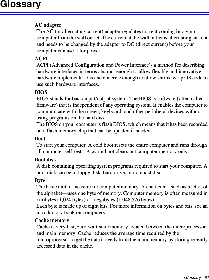 Glossary   81GlossaryAC adapterThe AC (or alternating current) adapter regulates current coming into your computer from the wall outlet. The current at the wall outlet is alternating current and needs to be changed by the adapter to DC (direct current) before your computer can use it for power.ACPIACPI (Advanced Configuration and Power Interface)- a method for describing hardware interfaces in terms abstract enough to allow flexible and innovative hardware implementations and concrete enough to allow shrink-wrap OS code to use such hardware interfaces.BIOSBIOS stands for basic input/output system. The BIOS is software (often called firmware) that is independent of any operating system. It enables the computer to communicate with the screen, keyboard, and other peripheral devices without using programs on the hard disk. The BIOS on your computer is flash BIOS, which means that it has been recorded on a flash memory chip that can be updated if needed. BootTo start your computer. A cold boot resets the entire computer and runs through all computer self-tests. A warm boot clears out computer memory only.Boot diskA disk containing operating system programs required to start your computer. A boot disk can be a floppy disk, hard drive, or compact disc.ByteThe basic unit of measure for computer memory. A character—such as a letter of the alphabet—uses one byte of memory. Computer memory is often measured in kilobytes (1,024 bytes) or megabytes (1,048,576 bytes).Each byte is made up of eight bits. For more information on bytes and bits, see an introductory book on computers.Cache memoryCache is very fast, zero-wait-state memory located between the microprocessor and main memory. Cache reduces the average time required by the microprocessor to get the data it needs from the main memory by storing recently accessed data in the cache.Matrix II (Windows XP) - English.fm  Page 81  Thursday, September 13, 2001  11:42 AM