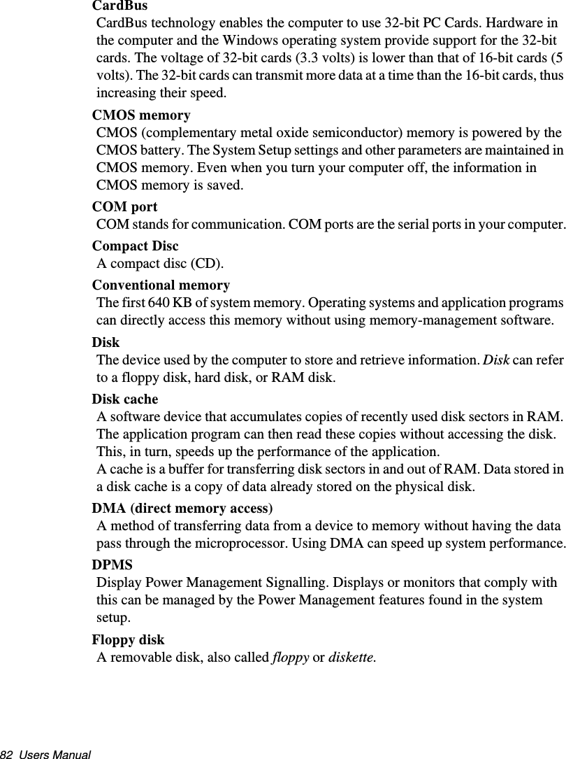 82  Users ManualCardBusCardBus technology enables the computer to use 32-bit PC Cards. Hardware in the computer and the Windows operating system provide support for the 32-bit cards. The voltage of 32-bit cards (3.3 volts) is lower than that of 16-bit cards (5 volts). The 32-bit cards can transmit more data at a time than the 16-bit cards, thus increasing their speed. CMOS memoryCMOS (complementary metal oxide semiconductor) memory is powered by the CMOS battery. The System Setup settings and other parameters are maintained in CMOS memory. Even when you turn your computer off, the information in CMOS memory is saved.COM portCOM stands for communication. COM ports are the serial ports in your computer.Compact DiscA compact disc (CD).Conventional memoryThe first 640 KB of system memory. Operating systems and application programs can directly access this memory without using memory-management software.DiskThe device used by the computer to store and retrieve information. Disk can refer to a floppy disk, hard disk, or RAM disk.Disk cacheA software device that accumulates copies of recently used disk sectors in RAM. The application program can then read these copies without accessing the disk. This, in turn, speeds up the performance of the application.A cache is a buffer for transferring disk sectors in and out of RAM. Data stored in a disk cache is a copy of data already stored on the physical disk.DMA (direct memory access)A method of transferring data from a device to memory without having the data pass through the microprocessor. Using DMA can speed up system performance.DPMSDisplay Power Management Signalling. Displays or monitors that comply with this can be managed by the Power Management features found in the system setup.Floppy diskA removable disk, also called floppy or diskette.Matrix II (Windows XP) - English.fm  Page 82  Thursday, September 13, 2001  11:42 AM