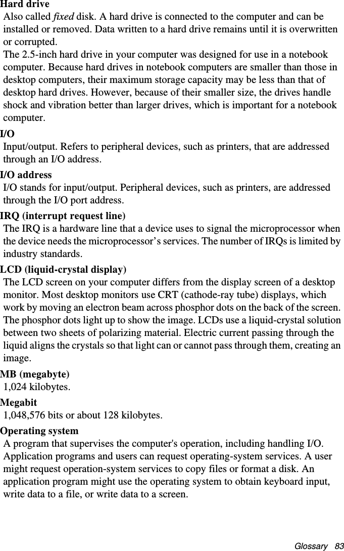Glossary   83Hard driveAlso called fixed disk. A hard drive is connected to the computer and can be installed or removed. Data written to a hard drive remains until it is overwritten or corrupted.The 2.5-inch hard drive in your computer was designed for use in a notebook computer. Because hard drives in notebook computers are smaller than those in desktop computers, their maximum storage capacity may be less than that of desktop hard drives. However, because of their smaller size, the drives handle shock and vibration better than larger drives, which is important for a notebook computer.I/OInput/output. Refers to peripheral devices, such as printers, that are addressed through an I/O address.I/O addressI/O stands for input/output. Peripheral devices, such as printers, are addressed through the I/O port address.IRQ (interrupt request line)The IRQ is a hardware line that a device uses to signal the microprocessor when the device needs the microprocessor’s services. The number of IRQs is limited by industry standards. LCD (liquid-crystal display)The LCD screen on your computer differs from the display screen of a desktop monitor. Most desktop monitors use CRT (cathode-ray tube) displays, which work by moving an electron beam across phosphor dots on the back of the screen. The phosphor dots light up to show the image. LCDs use a liquid-crystal solution between two sheets of polarizing material. Electric current passing through the liquid aligns the crystals so that light can or cannot pass through them, creating an image.MB (megabyte)1,024 kilobytes.Megabit1,048,576 bits or about 128 kilobytes.Operating systemA program that supervises the computer&apos;s operation, including handling I/O. Application programs and users can request operating-system services. A user might request operation-system services to copy files or format a disk. An application program might use the operating system to obtain keyboard input, write data to a file, or write data to a screen.Matrix II (Windows XP) - English.fm  Page 83  Thursday, September 13, 2001  11:42 AM