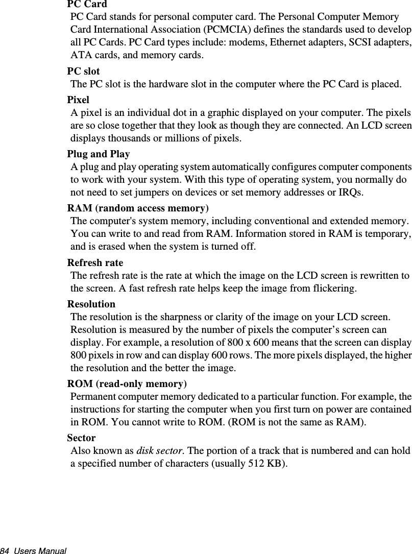 84  Users ManualPC CardPC Card stands for personal computer card. The Personal Computer Memory Card International Association (PCMCIA) defines the standards used to develop all PC Cards. PC Card types include: modems, Ethernet adapters, SCSI adapters, ATA cards, and memory cards.PC slotThe PC slot is the hardware slot in the computer where the PC Card is placed. PixelA pixel is an individual dot in a graphic displayed on your computer. The pixels are so close together that they look as though they are connected. An LCD screen displays thousands or millions of pixels. Plug and PlayA plug and play operating system automatically configures computer components to work with your system. With this type of operating system, you normally do not need to set jumpers on devices or set memory addresses or IRQs.RAM (random access memory)The computer&apos;s system memory, including conventional and extended memory. You can write to and read from RAM. Information stored in RAM is temporary, and is erased when the system is turned off.Refresh rateThe refresh rate is the rate at which the image on the LCD screen is rewritten to the screen. A fast refresh rate helps keep the image from flickering.ResolutionThe resolution is the sharpness or clarity of the image on your LCD screen. Resolution is measured by the number of pixels the computer’s screen can display. For example, a resolution of 800 x 600 means that the screen can display 800 pixels in row and can display 600 rows. The more pixels displayed, the higher the resolution and the better the image. ROM (read-only memory)Permanent computer memory dedicated to a particular function. For example, the instructions for starting the computer when you first turn on power are contained in ROM. You cannot write to ROM. (ROM is not the same as RAM).SectorAlso known as disk sector. The portion of a track that is numbered and can hold a specified number of characters (usually 512 KB).Matrix II (Windows XP) - English.fm  Page 84  Thursday, September 13, 2001  11:42 AM