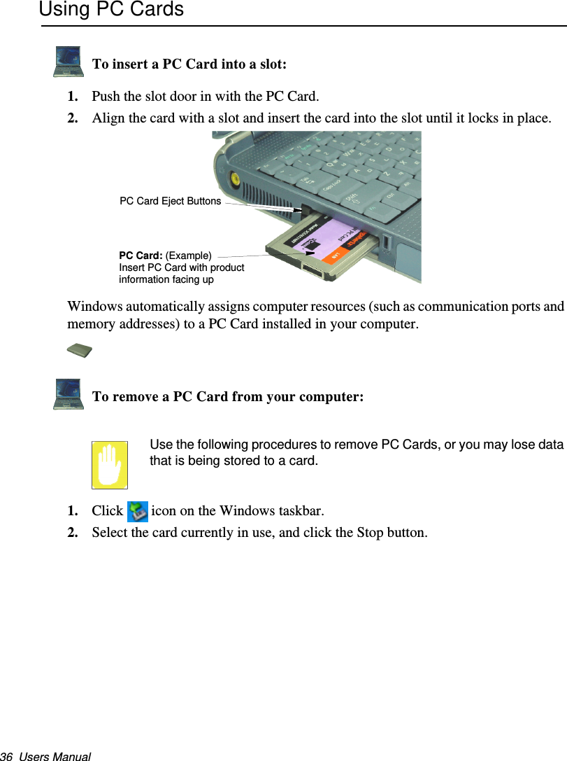36  Users ManualUsing PC CardsTo insert a PC Card into a slot:1. Push the slot door in with the PC Card. 2. Align the card with a slot and insert the card into the slot until it locks in place. Windows automatically assigns computer resources (such as communication ports and memory addresses) to a PC Card installed in your computer.To remove a PC Card from your computer:Use the following procedures to remove PC Cards, or you may lose data that is being stored to a card.1. Click  icon on the Windows taskbar.2. Select the card currently in use, and click the Stop button.PC Card Eject ButtonsPC Card: (Example)Insert PC Card with product information facing upMatrix II (Windows XP) - English.fm  Page 36  Thursday, September 13, 2001  11:42 AM