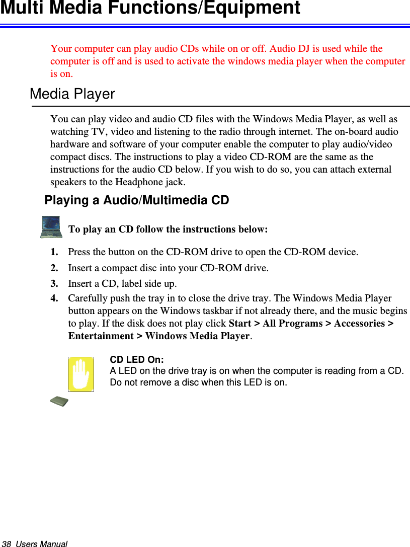 38  Users ManualMulti Media Functions/EquipmentYour computer can play audio CDs while on or off. Audio DJ is used while the computer is off and is used to activate the windows media player when the computer is on.Media PlayerYou can play video and audio CD files with the Windows Media Player, as well as watching TV, video and listening to the radio through internet. The on-board audio hardware and software of your computer enable the computer to play audio/video compact discs. The instructions to play a video CD-ROM are the same as the instructions for the audio CD below. If you wish to do so, you can attach external speakers to the Headphone jack.Playing a Audio/Multimedia CDTo play an CD follow the instructions below:1. Press the button on the CD-ROM drive to open the CD-ROM device.2. Insert a compact disc into your CD-ROM drive.3. Insert a CD, label side up.4. Carefully push the tray in to close the drive tray. The Windows Media Player button appears on the Windows taskbar if not already there, and the music begins to play. If the disk does not play click Start &gt; All Programs &gt; Accessories &gt; Entertainment &gt; Windows Media Player.CD LED On:A LED on the drive tray is on when the computer is reading from a CD. Do not remove a disc when this LED is on.Matrix II (Windows XP) - English.fm  Page 38  Thursday, September 13, 2001  11:42 AM