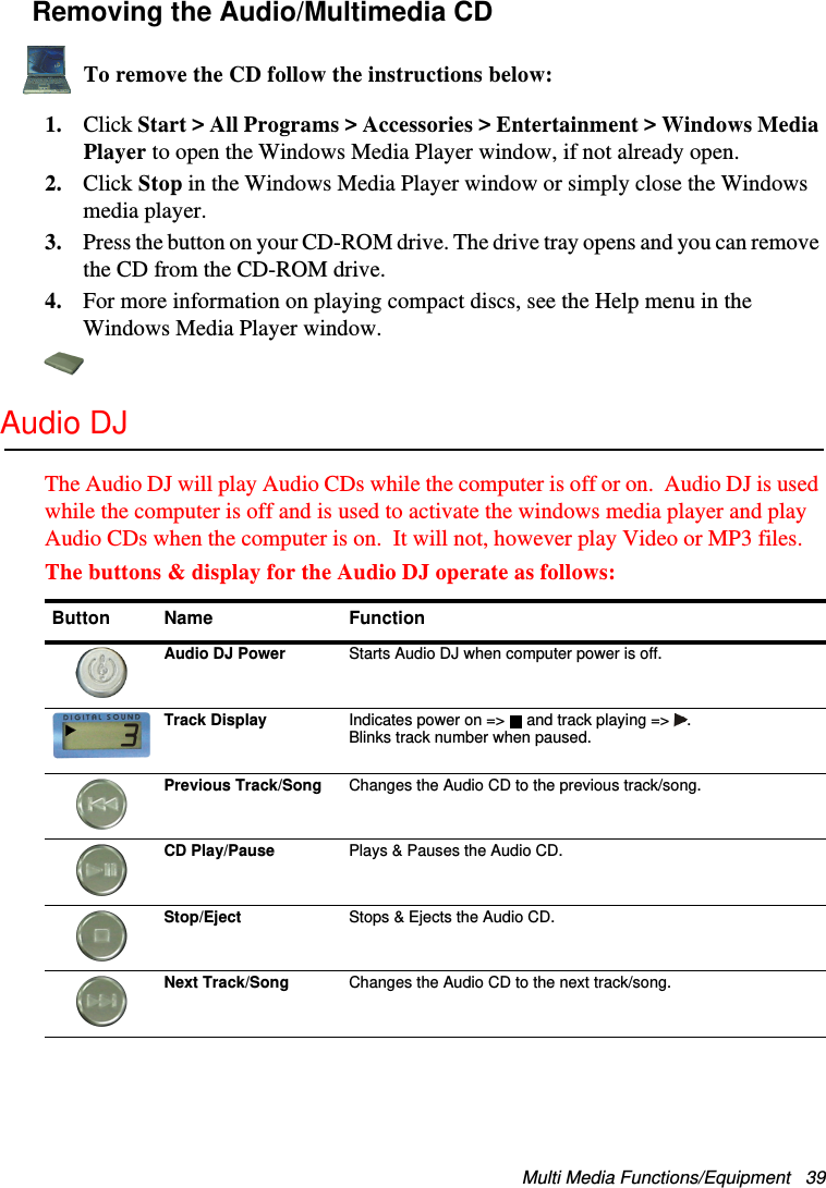 Multi Media Functions/Equipment   39Removing the Audio/Multimedia CDTo remove the CD follow the instructions below:1. Click Start &gt; All Programs &gt; Accessories &gt; Entertainment &gt; Windows Media Player to open the Windows Media Player window, if not already open.2. Click Stop in the Windows Media Player window or simply close the Windows media player.3. Press the button on your CD-ROM drive. The drive tray opens and you can remove the CD from the CD-ROM drive. 4. For more information on playing compact discs, see the Help menu in the Windows Media Player window.Audio DJThe Audio DJ will play Audio CDs while the computer is off or on.  Audio DJ is used while the computer is off and is used to activate the windows media player and play Audio CDs when the computer is on.  It will not, however play Video or MP3 files.The buttons &amp; display for the Audio DJ operate as follows: Button Name FunctionAudio DJ Power Starts Audio DJ when computer power is off.Track Display Indicates power on =&gt;  and track playing =&gt; . Blinks track number when paused.Previous Track/Song Changes the Audio CD to the previous track/song.CD Play/Pause Plays &amp; Pauses the Audio CD.Stop/Eject Stops &amp; Ejects the Audio CD.Next Track/Song Changes the Audio CD to the next track/song.Matrix II (Windows XP) - English.fm  Page 39  Thursday, September 13, 2001  11:42 AM
