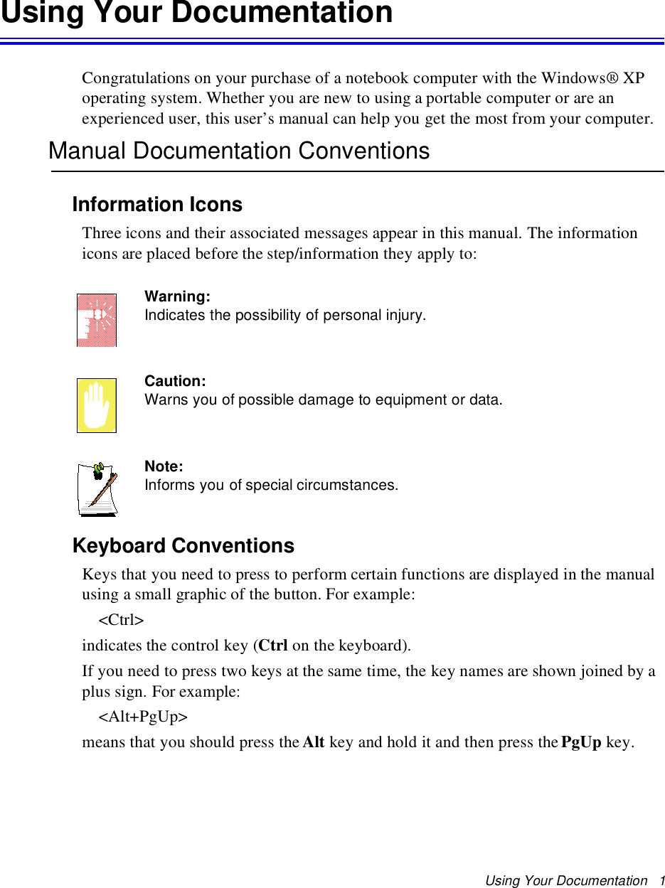 Using Your Documentation 1Using Your DocumentationCongratulations on your purchase of a notebook computer with the Windows® XPoperating system. Whether you are new to using a portable computer or are anexperienced user, this user’s manual can help you get the most from your computer.Manual Documentation ConventionsInformation IconsThree icons and their associated messages appear in this manual. The informationicons are placed before the step/information they apply to:Warning:Indicates the possibility of personal injury.Caution:Warns you of possible damage to equipment or data.Note:Informs you of special circumstances.Keyboard ConventionsKeys that you need to press to perform certain functions are displayed in the manualusing a small graphic of the button. For example:&lt;Ctrl&gt;indicates the control key (Ctrl on the keyboard).If you need to press two keys at the same time, the key names are shown joined by aplus sign. For example:&lt;Alt+PgUp&gt;means that you should press the Alt key and hold it and then press the PgUp key.