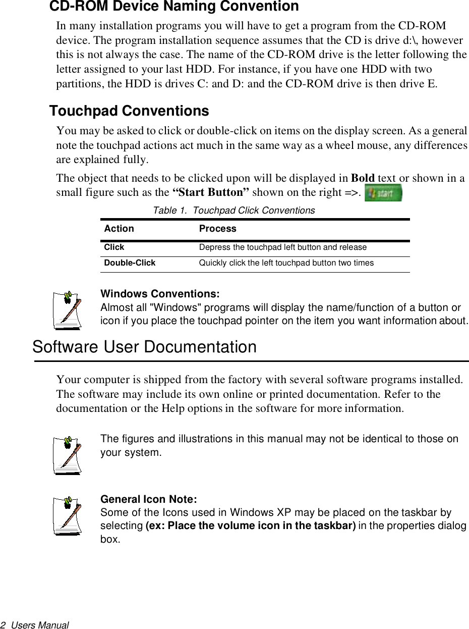 2 Users ManualCD-ROM Device Naming ConventionIn many installation programs you will have to get a program from the CD-ROMdevice. The program installation sequence assumes that the CD is drive d:\, howeverthis is not always the case. The name of the CD-ROM drive is the letter following theletter assigned to your last HDD. For instance, if you have one HDD with twopartitions, the HDD is drives C: and D: and the CD-ROM drive is then drive E.Touchpad ConventionsYou may be asked to click or double-click on items on the display screen. As a generalnote the touchpad actions act much in the same way as a wheel mouse, any differencesare explained fully.The object that needs to be clicked upon will be displayed in Bold text or shown in asmall figure such as the “Start Button” shown on the right =&gt;.Table 1. Touchpad Click ConventionsWindows Conventions:Almost all &quot;Windows&quot; programs will display the name/function of a button oricon if you place the touchpad pointer on the item you want information about.Software User DocumentationYour computer is shipped from the factory with several software programs installed.The software may include its own online or printed documentation. Refer to thedocumentation or the Help options in the software for more information.The figures and illustrations in this manual may not be identical to those onyour system.General Icon Note:Some of the Icons used in Windows XP may be placed on the taskbar byselecting (ex: Place the volume icon in the taskbar) in the properties dialogbox.Action ProcessClick Depress the touchpad left button and releaseDouble-Click Quickly click the left touchpad button two times