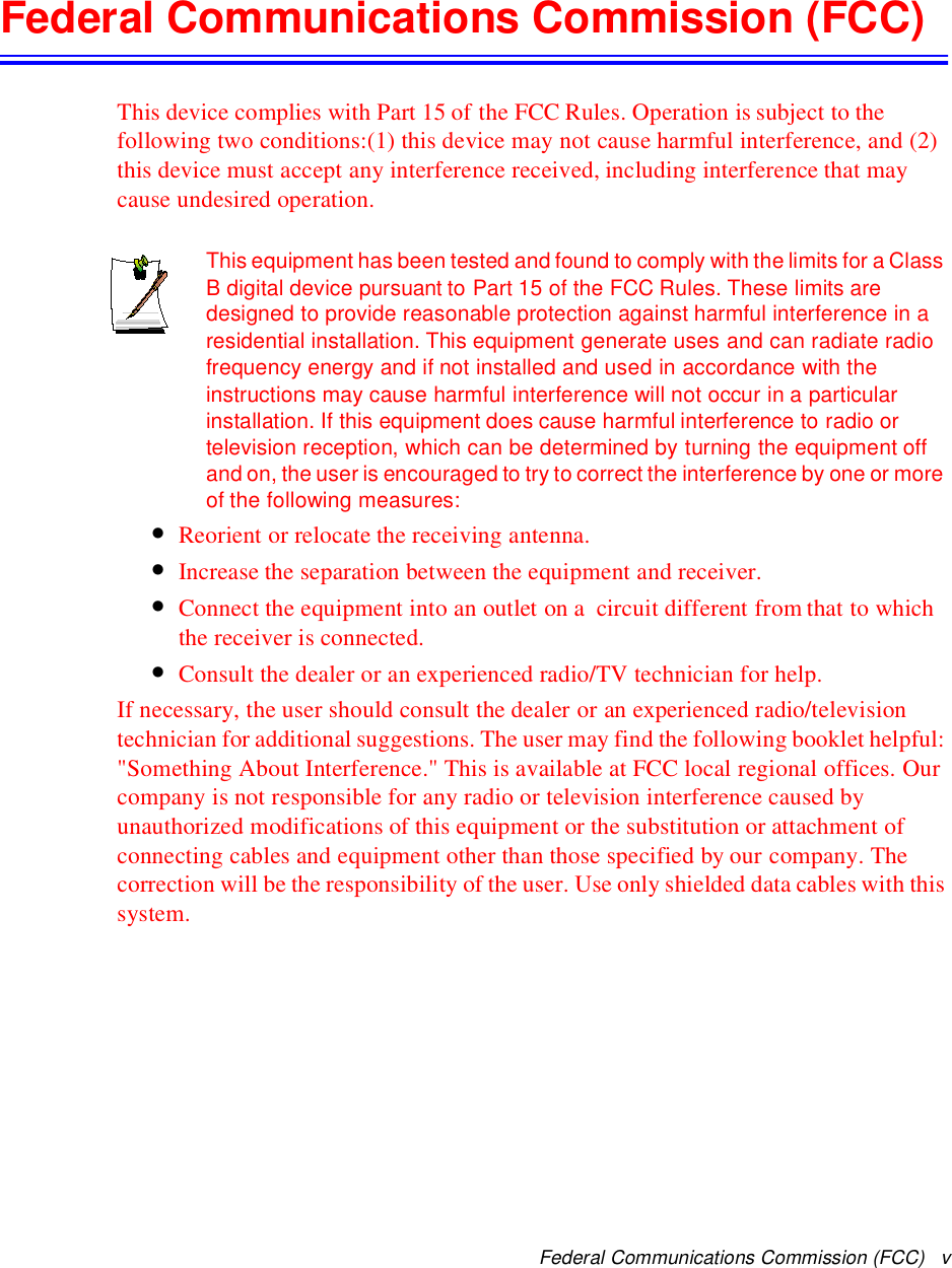Federal Communications Commission (FCC) vFederal Communications Commission (FCC)This device complies with Part 15 of the FCC Rules. Operation is subject to thefollowing two conditions:(1) this device may not cause harmful interference, and (2)this device must accept any interference received, including interference that maycause undesired operation.This equipment has been tested and found to comply with the limits for a ClassB digital device pursuant to Part 15 of the FCC Rules. These limits aredesigned to provide reasonable protection against harmful interference in aresidential installation. This equipment generate uses and can radiate radiofrequency energy and if not installed and used in accordance with theinstructions may cause harmful interference will not occur in a particularinstallation. If this equipment does cause harmful interference to radio ortelevision reception, which can be determined by turning the equipment offand on, the user is encouraged to try to correct the interference by one or moreof the following measures:•Reorient or relocate the receiving antenna.•Increase the separation between the equipment and receiver.•Connect the equipment into an outlet on a circuit different from that to whichthe receiver is connected.•Consult the dealer or an experienced radio/TV technician for help.If necessary, the user should consult the dealer or an experienced radio/televisiontechnician for additional suggestions. The user may find the following booklet helpful:&quot;Something About Interference.&quot; This is available at FCC local regional offices. Ourcompany is not responsible for any radio or television interference caused byunauthorized modifications of this equipment or the substitution or attachment ofconnecting cables and equipment other than those specified by our company. Thecorrection will be the responsibility of the user. Use only shielded data cables with thissystem.