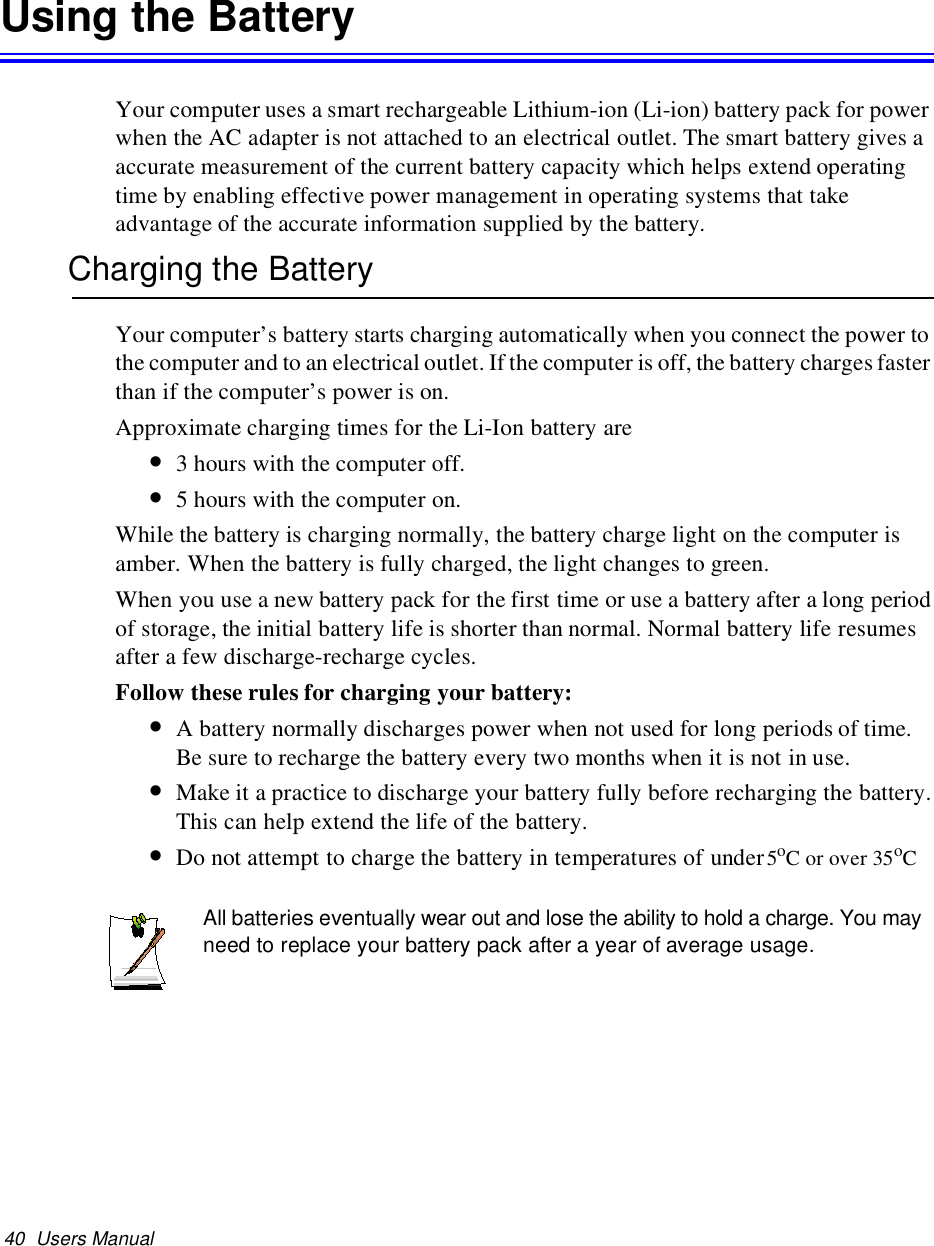 40 Users ManualUsing the BatteryYour computer uses a smart rechargeable Lithium-ion (Li-ion) battery pack for powerwhen the AC adapter is not attached to an electrical outlet. The smart battery gives aaccurate measurement of the current battery capacity which helps extend operatingtime by enabling effective power management in operating systems that takeadvantage of the accurate information supplied by the battery.Charging the BatteryYour computer’s battery starts charging automatically when you connect the power tothe computer and to an electrical outlet. Ifthe computer is off, the battery charges fasterthan if the computer’s power is on.Approximate charging times for the Li-Ion battery are•3 hours with the computer off.•5 hours with the computer on.While the battery is charging normally, the battery charge light on the computer isamber. When the battery is fully charged, the light changes to green.When you use a new battery pack for the first time or use a battery after a long periodof storage, the initial battery life is shorter than normal. Normal battery life resumesafter a few discharge-recharge cycles.Follow these rules for charging your battery:•A battery normally discharges power when not used for long periods of time.Be sure to recharge the battery every two months when it is not in use.•Make it a practice to discharge your battery fully before recharging the battery.This can help extend the life of the battery.•Do not attempt to charge the battery in temperatures of under5oCorover35oCAll batteries eventually wear out and lose the ability to hold a charge. You mayneed to replace your battery pack after a year of average usage.