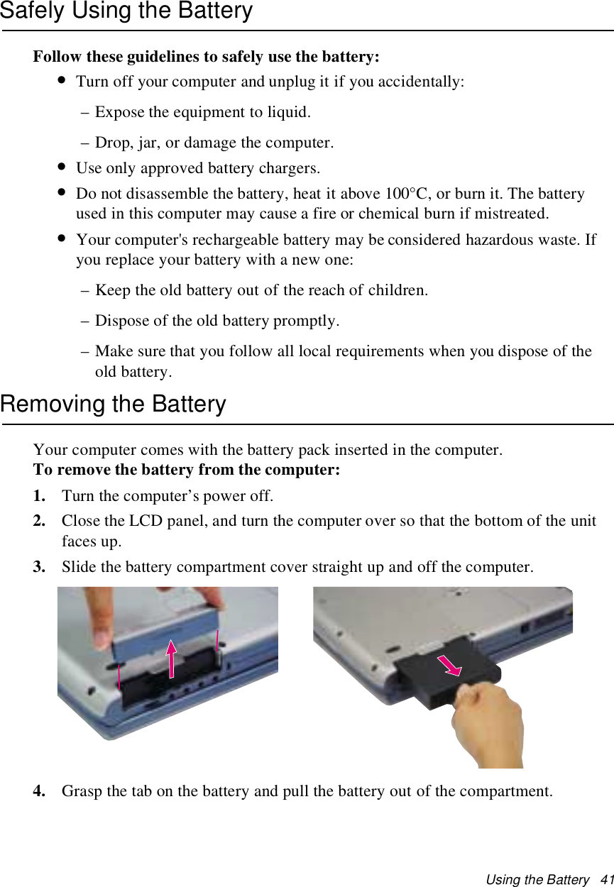 Using the Battery 41Safely Using the BatteryFollow these guidelines to safely use the battery:•Turn off your computer and unplug it if you accidentally:– Expose the equipment to liquid.– Drop, jar, or damage the computer.•Use only approved battery chargers.•Do not disassemble the battery, heat it above 100°C, or burn it. The batteryused in this computer may cause a fire or chemical burn if mistreated.•Your computer&apos;s rechargeable battery may be considered hazardous waste. Ifyou replace your battery with a new one:– Keep the old battery out of the reach of children.– Dispose of the old battery promptly.– Make sure that you follow all local requirements when you dispose of theold battery.Removing the BatteryYour computer comes with the battery pack inserted in the computer.To remove the battery from the computer:1. Turn the computer’s power off.2. Close the LCD panel, and turn the computer over so that the bottom of the unitfaces up.3. Slide the battery compartment cover straight up and off the computer.4. Grasp the tab on the battery and pull the battery out of the compartment.