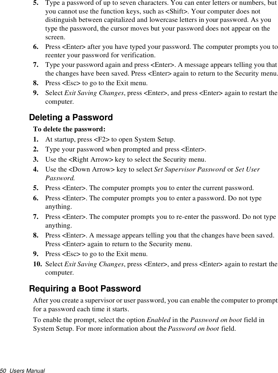 50 Users Manual5. Type a password of up to seven characters. You can enter letters or numbers, butyou cannot use the function keys, such as &lt;Shift&gt;. Your computer does notdistinguish between capitalized and lowercase letters in your password. As youtype the password, the cursor moves but your password does not appear on thescreen.6. Press &lt;Enter&gt; after you have typed your password. The computer prompts you toreenter your password for verification.7. Type your password again and press &lt;Enter&gt;. A message appears telling you thatthe changes have been saved. Press &lt;Enter&gt; again to return to the Security menu.8. Press &lt;Esc&gt; to go to the Exit menu.9. Select Exit Saving Changes, press &lt;Enter&gt;, and press &lt;Enter&gt; again to restart thecomputer.Deleting a PasswordTo delete the password:1. At startup, press &lt;F2&gt; to open System Setup.2. Type your password when prompted and press &lt;Enter&gt;.3. Use the &lt;Right Arrow&gt; key to select the Security menu.4. Use the &lt;Down Arrow&gt; key to select Set Supervisor Password or Set UserPassword.5. Press &lt;Enter&gt;. The computer prompts you to enter the current password.6. Press &lt;Enter&gt;. The computer prompts you to enter a password. Do not typeanything.7. Press &lt;Enter&gt;. The computer prompts you to re-enter the password. Do not typeanything.8. Press &lt;Enter&gt;. A message appears telling you that the changes have been saved.Press &lt;Enter&gt; again to return to the Security menu.9. Press &lt;Esc&gt; to go to the Exit menu.10. Select Exit Saving Changes, press &lt;Enter&gt;, and press &lt;Enter&gt; again to restart thecomputer.Requiring a Boot PasswordAfter you create a supervisor or user password, you can enable the computer to promptfor a password each time it starts.To enable the prompt, select the option Enabled in the Password on boot field inSystem Setup. For more information about the Password on boot field.